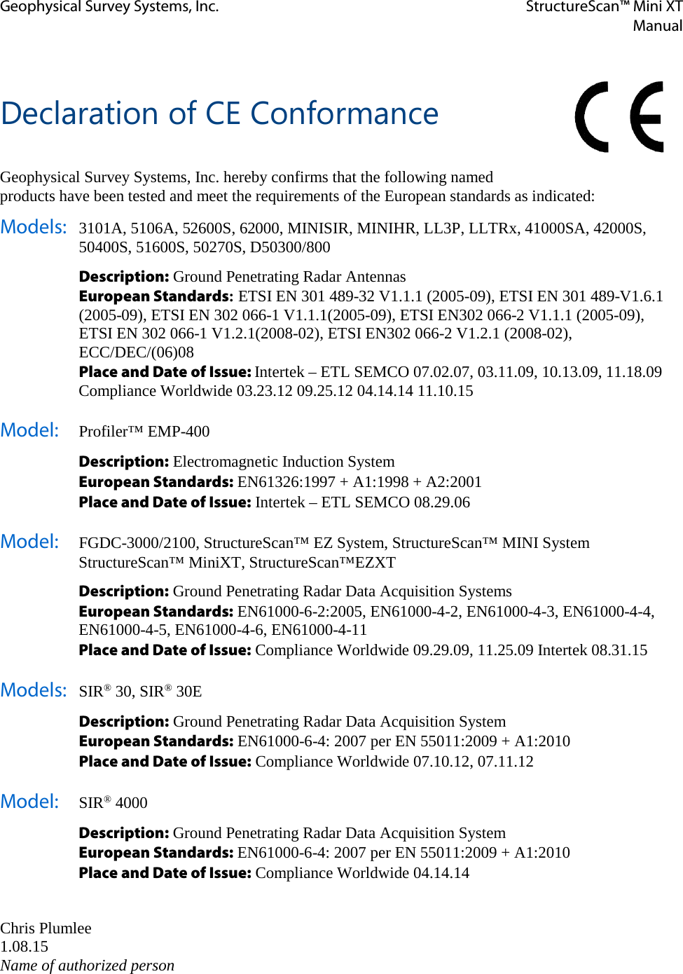 Geophysical Survey Systems, Inc. StructureScan™ Mini XT  Manual    Declaration of CE Conformance  Geophysical Survey Systems, Inc. hereby confirms that the following named products have been tested and meet the requirements of the European standards as indicated: Models: 3101A, 5106A, 52600S, 62000, MINISIR, MINIHR, LL3P, LLTRx, 41000SA, 42000S, 50400S, 51600S, 50270S, D50300/800  Description: Ground Penetrating Radar Antennas  European Standards: ETSI EN 301 489-32 V1.1.1 (2005-09), ETSI EN 301 489-V1.6.1 (2005-09), ETSI EN 302 066-1 V1.1.1(2005-09), ETSI EN302 066-2 V1.1.1 (2005-09),  ETSI EN 302 066-1 V1.2.1(2008-02), ETSI EN302 066-2 V1.2.1 (2008-02), ECC/DEC/(06)08  Place and Date of Issue: Intertek – ETL SEMCO 07.02.07, 03.11.09, 10.13.09, 11.18.09   Compliance Worldwide 03.23.12 09.25.12 04.14.14 11.10.15 Model:   Profiler™ EMP-400   Description: Electromagnetic Induction System  European Standards: EN61326:1997 + A1:1998 + A2:2001  Place and Date of Issue: Intertek – ETL SEMCO 08.29.06 Model: FGDC-3000/2100, StructureScan™ EZ System, StructureScan™ MINI System  StructureScan™ MiniXT, StructureScan™EZXT  Description: Ground Penetrating Radar Data Acquisition Systems  European Standards: EN61000-6-2:2005, EN61000-4-2, EN61000-4-3, EN61000-4-4,  EN61000-4-5, EN61000-4-6, EN61000-4-11  Place and Date of Issue: Compliance Worldwide 09.29.09, 11.25.09 Intertek 08.31.15 Models: SIR® 30, SIR® 30E  Description: Ground Penetrating Radar Data Acquisition System  European Standards: EN61000-6-4: 2007 per EN 55011:2009 + A1:2010  Place and Date of Issue: Compliance Worldwide 07.10.12, 07.11.12 Model: SIR® 4000  Description: Ground Penetrating Radar Data Acquisition System  European Standards: EN61000-6-4: 2007 per EN 55011:2009 + A1:2010  Place and Date of Issue: Compliance Worldwide 04.14.14   Chris Plumlee 1.08.15 Name of authorized person   