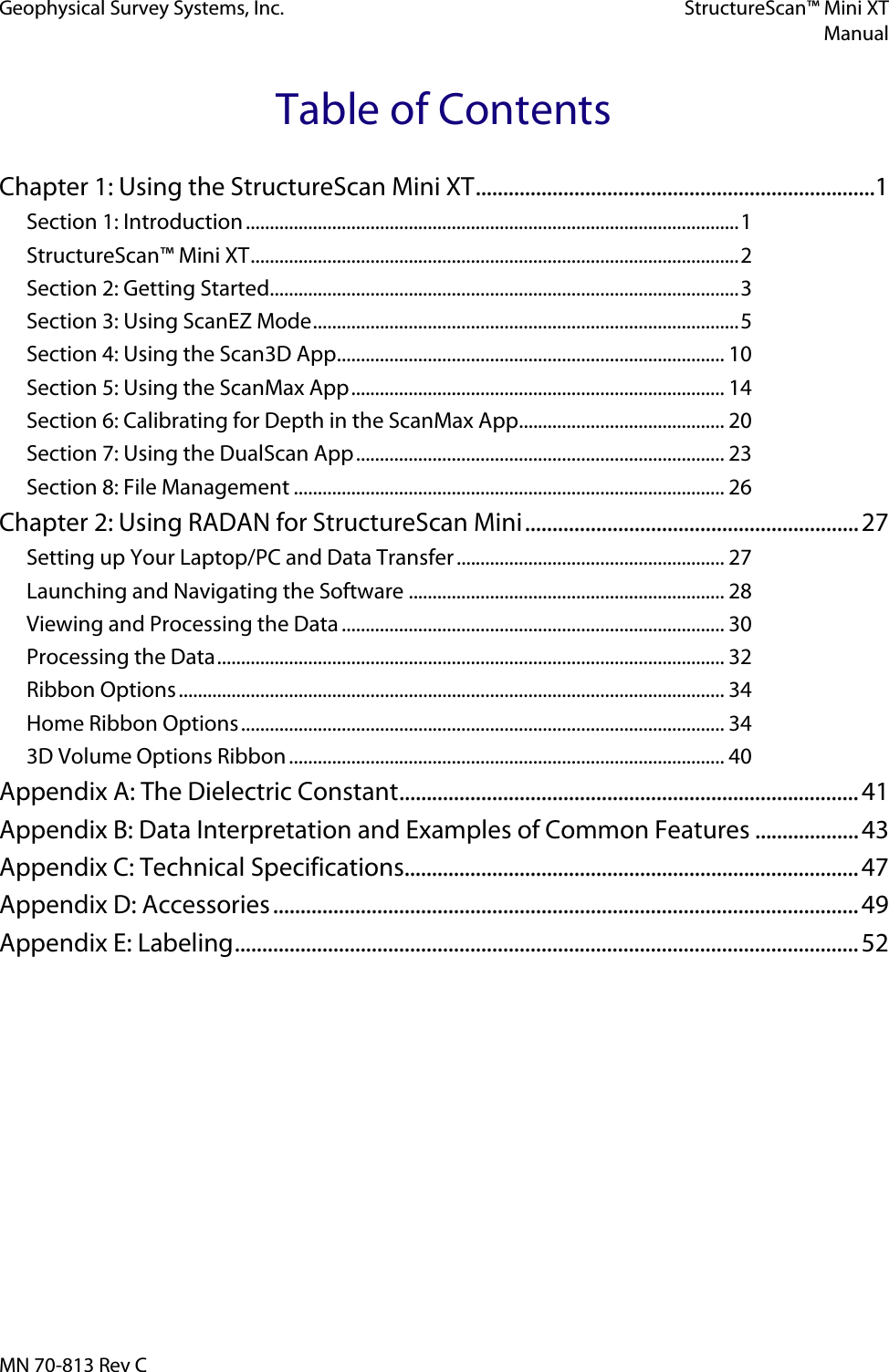 Geophysical Survey Systems, Inc. StructureScan™ Mini XT  Manual  MN 70-813 Rev C Table of Contents Chapter 1: Using the StructureScan Mini XT .........................................................................1 Section 1: Introduction ....................................................................................................... 1 StructureScan™ Mini XT ...................................................................................................... 2 Section 2: Getting Started.................................................................................................. 3 Section 3: Using ScanEZ Mode ......................................................................................... 5 Section 4: Using the Scan3D App ................................................................................. 10 Section 5: Using the ScanMax App .............................................................................. 14 Section 6: Calibrating for Depth in the ScanMax App ........................................... 20 Section 7: Using the DualScan App ............................................................................. 23 Section 8: File Management .......................................................................................... 26 Chapter 2: Using RADAN for StructureScan Mini ............................................................. 27 Setting up Your Laptop/PC and Data Transfer ........................................................ 27 Launching and Navigating the Software .................................................................. 28 Viewing and Processing the Data ................................................................................ 30 Processing the Data .......................................................................................................... 32 Ribbon Options .................................................................................................................. 34 Home Ribbon Options ..................................................................................................... 34 3D Volume Options Ribbon ........................................................................................... 40 Appendix A: The Dielectric Constant .................................................................................... 41 Appendix B: Data Interpretation and Examples of Common Features ................... 43 Appendix C: Technical Specifications ................................................................................... 47 Appendix D: Accessories ........................................................................................................... 49 Appendix E: Labeling .................................................................................................................. 52     