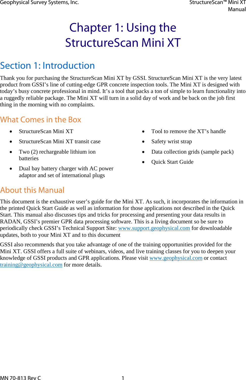 Geophysical Survey Systems, Inc. StructureScan™ Mini XT  Manual  MN 70-813 Rev C  1 Chapter 1: Using the StructureScan Mini XT Section 1: Introduction Thank you for purchasing the StructureScan Mini XT by GSSI. StructureScan Mini XT is the very latest product from GSSI’s line of cutting-edge GPR concrete inspection tools. The Mini XT is designed with today’s busy concrete professional in mind. It’s a tool that packs a ton of simple to learn functionality into a ruggedly reliable package. The Mini XT will turn in a solid day of work and be back on the job first thing in the morning with no complaints.  What Comes in the Box • StructureScan Mini XT • StructureScan Mini XT transit case • Two (2) rechargeable lithium ion batteries • Dual bay battery charger with AC power adaptor and set of international plugs • Tool to remove the XT’s handle • Safety wrist strap • Data collection grids (sample pack) • Quick Start Guide  About this Manual This document is the exhaustive user’s guide for the Mini XT. As such, it incorporates the information in the printed Quick Start Guide as well as information for those applications not described in the Quick Start. This manual also discusses tips and tricks for processing and presenting your data results in RADAN, GSSI’s premier GPR data processing software. This is a living document so be sure to periodically check GSSI’s Technical Support Site: www.support.geophysical.com for downloadable updates, both to your Mini XT and to this document GSSI also recommends that you take advantage of one of the training opportunities provided for the Mini XT. GSSI offers a full suite of webinars, videos, and live training classes for you to deepen your knowledge of GSSI products and GPR applications. Please visit www.geophysical.com or contact training@geophysical.com for more details.    