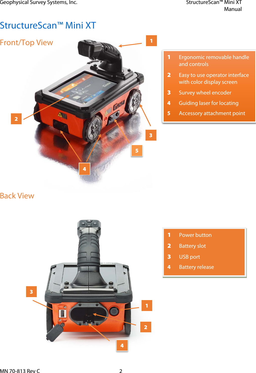 Geophysical Survey Systems, Inc. StructureScan™ Mini XT  Manual  MN 70-813 Rev C  2 StructureScan™ Mini XT Front/Top View             Back View    1 Ergonomic removable handle and controls  2 Easy to use operator interface with color display screen 3 Survey wheel encoder 4 Guiding laser for locating 5  Accessory attachment point 1 2 3 4 5 1 Power button 2  Battery slot 3 USB port 4  Battery release 3 2 1 4 