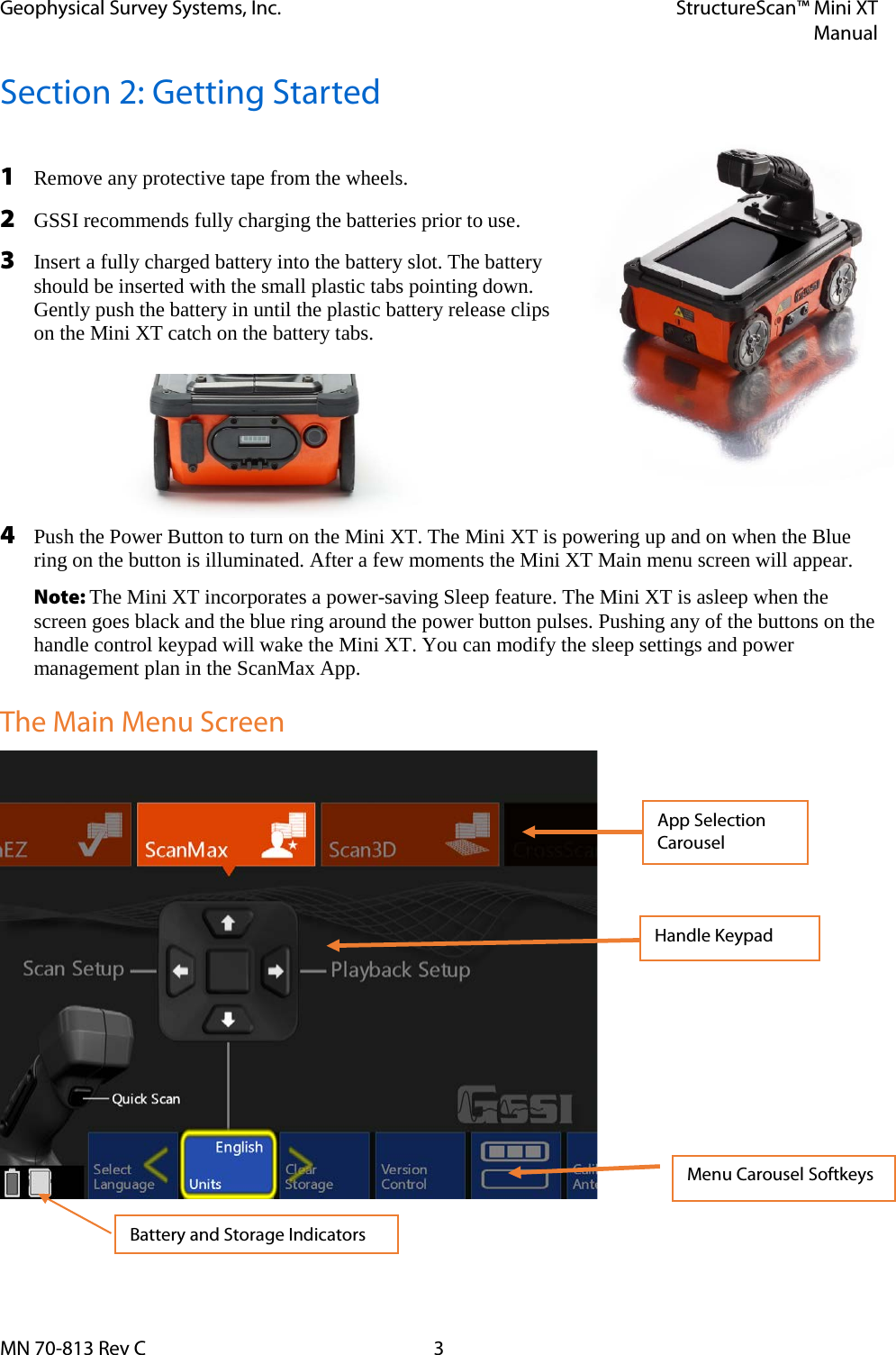 Geophysical Survey Systems, Inc. StructureScan™ Mini XT  Manual  MN 70-813 Rev C  3 Section 2: Getting Started  1 Remove any protective tape from the wheels. 2 GSSI recommends fully charging the batteries prior to use. 3 Insert a fully charged battery into the battery slot. The battery should be inserted with the small plastic tabs pointing down. Gently push the battery in until the plastic battery release clips on the Mini XT catch on the battery tabs. 4 Push the Power Button to turn on the Mini XT. The Mini XT is powering up and on when the Blue ring on the button is illuminated. After a few moments the Mini XT Main menu screen will appear. Note: The Mini XT incorporates a power-saving Sleep feature. The Mini XT is asleep when the screen goes black and the blue ring around the power button pulses. Pushing any of the buttons on the handle control keypad will wake the Mini XT. You can modify the sleep settings and power management plan in the ScanMax App.  The Main Menu Screen                   App Selection Carousel Handle Keypad Menu Carousel Softkeys Battery and Storage Indicators 