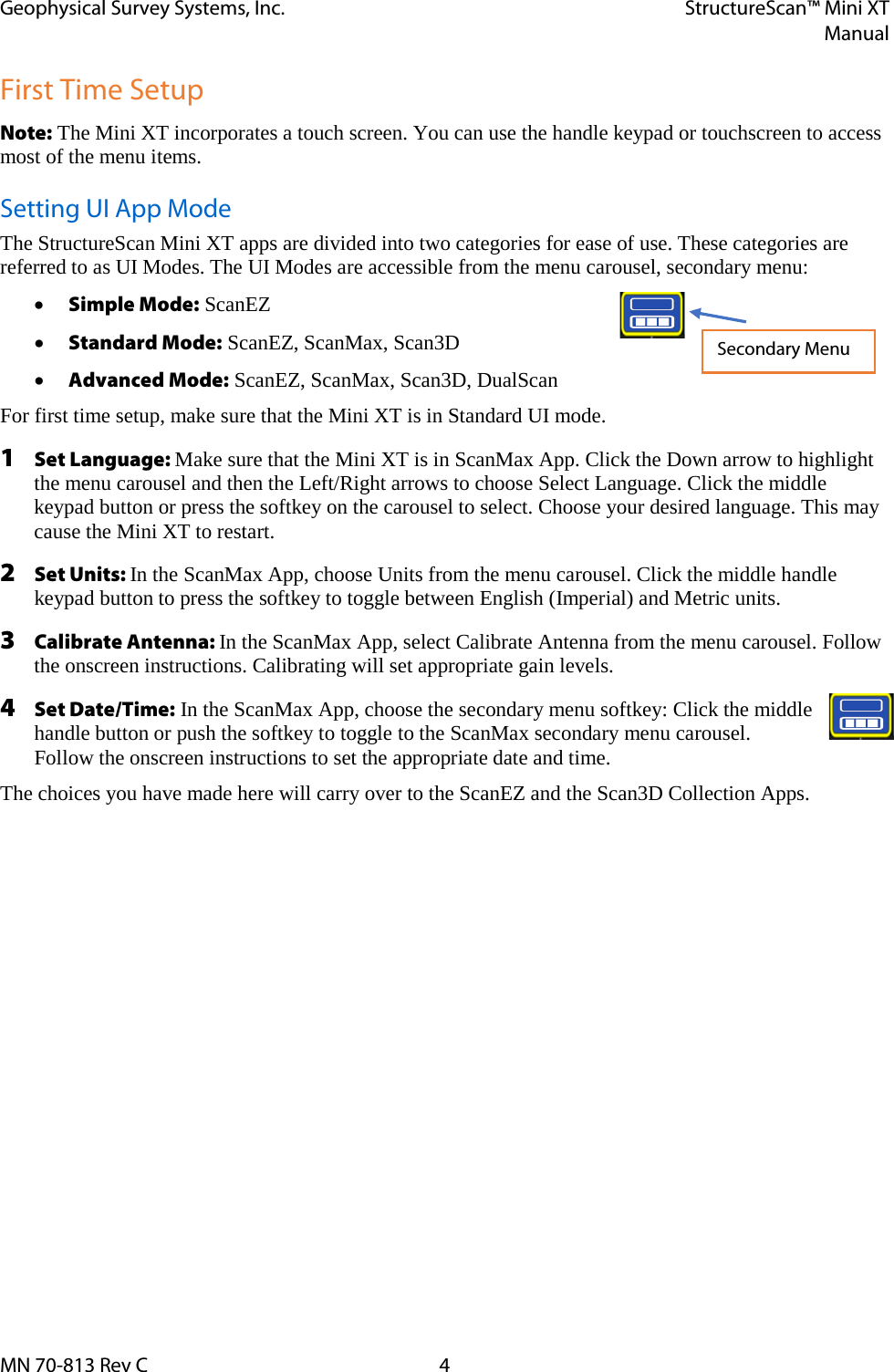 Geophysical Survey Systems, Inc. StructureScan™ Mini XT  Manual  MN 70-813 Rev C  4 First Time Setup Note: The Mini XT incorporates a touch screen. You can use the handle keypad or touchscreen to access most of the menu items.  Setting UI App Mode The StructureScan Mini XT apps are divided into two categories for ease of use. These categories are referred to as UI Modes. The UI Modes are accessible from the menu carousel, secondary menu:  • Simple Mode: ScanEZ • Standard Mode: ScanEZ, ScanMax, Scan3D • Advanced Mode: ScanEZ, ScanMax, Scan3D, DualScan For first time setup, make sure that the Mini XT is in Standard UI mode. 1 Set Language: Make sure that the Mini XT is in ScanMax App. Click the Down arrow to highlight the menu carousel and then the Left/Right arrows to choose Select Language. Click the middle keypad button or press the softkey on the carousel to select. Choose your desired language. This may cause the Mini XT to restart. 2 Set Units: In the ScanMax App, choose Units from the menu carousel. Click the middle handle keypad button to press the softkey to toggle between English (Imperial) and Metric units. 3 Calibrate Antenna: In the ScanMax App, select Calibrate Antenna from the menu carousel. Follow the onscreen instructions. Calibrating will set appropriate gain levels. 4 Set Date/Time: In the ScanMax App, choose the secondary menu softkey: Click the middle handle button or push the softkey to toggle to the ScanMax secondary menu carousel.  Follow the onscreen instructions to set the appropriate date and time. The choices you have made here will carry over to the ScanEZ and the Scan3D Collection Apps.   Secondary Menu 