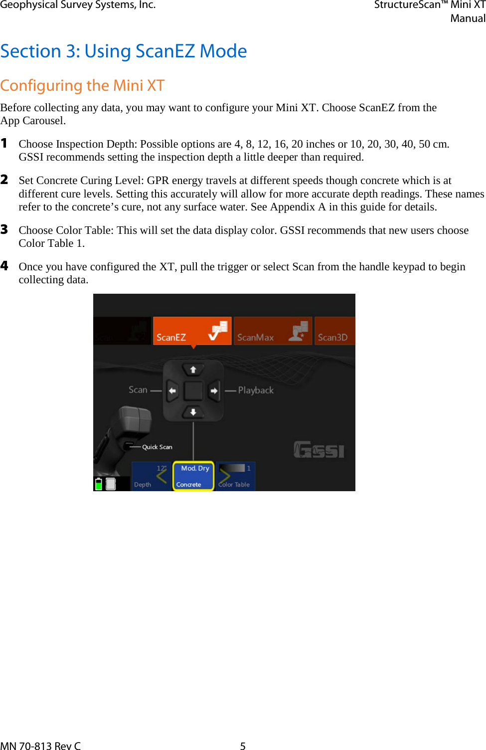 Geophysical Survey Systems, Inc. StructureScan™ Mini XT  Manual  MN 70-813 Rev C  5 Section 3: Using ScanEZ Mode Configuring the Mini XT Before collecting any data, you may want to configure your Mini XT. Choose ScanEZ from the  App Carousel. 1 Choose Inspection Depth: Possible options are 4, 8, 12, 16, 20 inches or 10, 20, 30, 40, 50 cm.  GSSI recommends setting the inspection depth a little deeper than required. 2 Set Concrete Curing Level: GPR energy travels at different speeds though concrete which is at different cure levels. Setting this accurately will allow for more accurate depth readings. These names refer to the concrete’s cure, not any surface water. See Appendix A in this guide for details. 3 Choose Color Table: This will set the data display color. GSSI recommends that new users choose  Color Table 1. 4 Once you have configured the XT, pull the trigger or select Scan from the handle keypad to begin collecting data.    