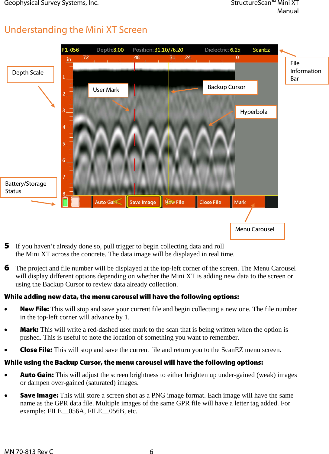 Geophysical Survey Systems, Inc. StructureScan™ Mini XT  Manual  MN 70-813 Rev C  6 Understanding the Mini XT Screen   5 If you haven’t already done so, pull trigger to begin collecting data and roll the Mini XT across the concrete. The data image will be displayed in real time.  6 The project and file number will be displayed at the top-left corner of the screen. The Menu Carousel will display different options depending on whether the Mini XT is adding new data to the screen or using the Backup Cursor to review data already collection. While adding new data, the menu carousel will have the following options: • New File: This will stop and save your current file and begin collecting a new one. The file number in the top-left corner will advance by 1. • Mark: This will write a red-dashed user mark to the scan that is being written when the option is pushed. This is useful to note the location of something you want to remember. • Close File: This will stop and save the current file and return you to the ScanEZ menu screen. While using the Backup Cursor, the menu carousel will have the following options: • Auto Gain: This will adjust the screen brightness to either brighten up under-gained (weak) images or dampen over-gained (saturated) images. • Save Image: This will store a screen shot as a PNG image format. Each image will have the same name as the GPR data file. Multiple images of the same GPR file will have a letter tag added. For example: FILE__056A, FILE__056B, etc. Depth Scale Battery/Storage Status Backup Cursor User Mark File Information Bar Menu Carousel Hyperbola 