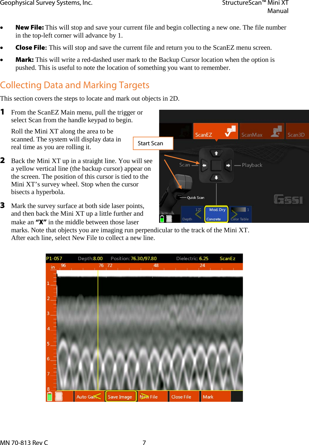 Geophysical Survey Systems, Inc. StructureScan™ Mini XT  Manual  MN 70-813 Rev C  7 • New File: This will stop and save your current file and begin collecting a new one. The file number in the top-left corner will advance by 1. • Close File: This will stop and save the current file and return you to the ScanEZ menu screen. • Mark: This will write a red-dashed user mark to the Backup Cursor location when the option is pushed. This is useful to note the location of something you want to remember. Collecting Data and Marking Targets This section covers the steps to locate and mark out objects in 2D.  1 From the ScanEZ Main menu, pull the trigger or select Scan from the handle keypad to begin. Roll the Mini XT along the area to be scanned. The system will display data in real time as you are rolling it. 2 Back the Mini XT up in a straight line. You will see a yellow vertical line (the backup cursor) appear on the screen. The position of this cursor is tied to the Mini XT’s survey wheel. Stop when the cursor bisects a hyperbola. 3 Mark the survey surface at both side laser points, and then back the Mini XT up a little further and make an “X” in the middle between those laser marks. Note that objects you are imaging run perpendicular to the track of the Mini XT.  After each line, select New File to collect a new line.                 Start Scan 