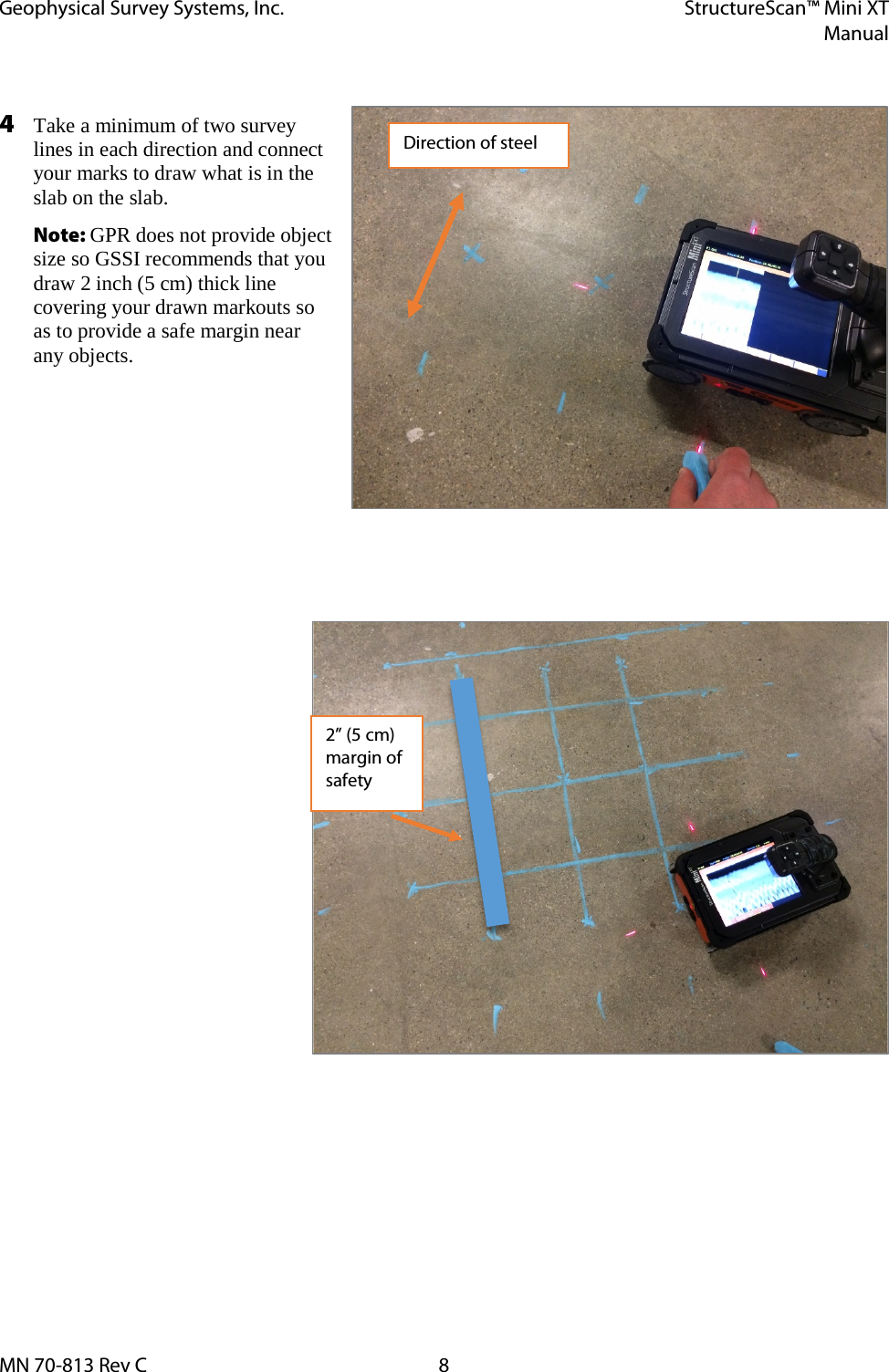 Geophysical Survey Systems, Inc. StructureScan™ Mini XT  Manual  MN 70-813 Rev C  8  4 Take a minimum of two survey lines in each direction and connect your marks to draw what is in the slab on the slab.  Note: GPR does not provide object size so GSSI recommends that you draw 2 inch (5 cm) thick line covering your drawn markouts so as to provide a safe margin near any objects.        Direction of steel 2” (5 cm) margin of safety 