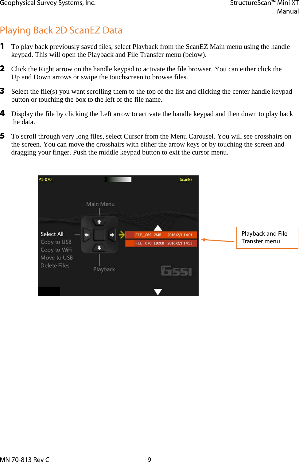 Geophysical Survey Systems, Inc. StructureScan™ Mini XT  Manual  MN 70-813 Rev C  9 Playing Back 2D ScanEZ Data 1 To play back previously saved files, select Playback from the ScanEZ Main menu using the handle keypad. This will open the Playback and File Transfer menu (below). 2 Click the Right arrow on the handle keypad to activate the file browser. You can either click the  Up and Down arrows or swipe the touchscreen to browse files. 3 Select the file(s) you want scrolling them to the top of the list and clicking the center handle keypad button or touching the box to the left of the file name. 4 Display the file by clicking the Left arrow to activate the handle keypad and then down to play back the data. 5 To scroll through very long files, select Cursor from the Menu Carousel. You will see crosshairs on the screen. You can move the crosshairs with either the arrow keys or by touching the screen and dragging your finger. Push the middle keypad button to exit the cursor menu.       Playback and File Transfer menu 