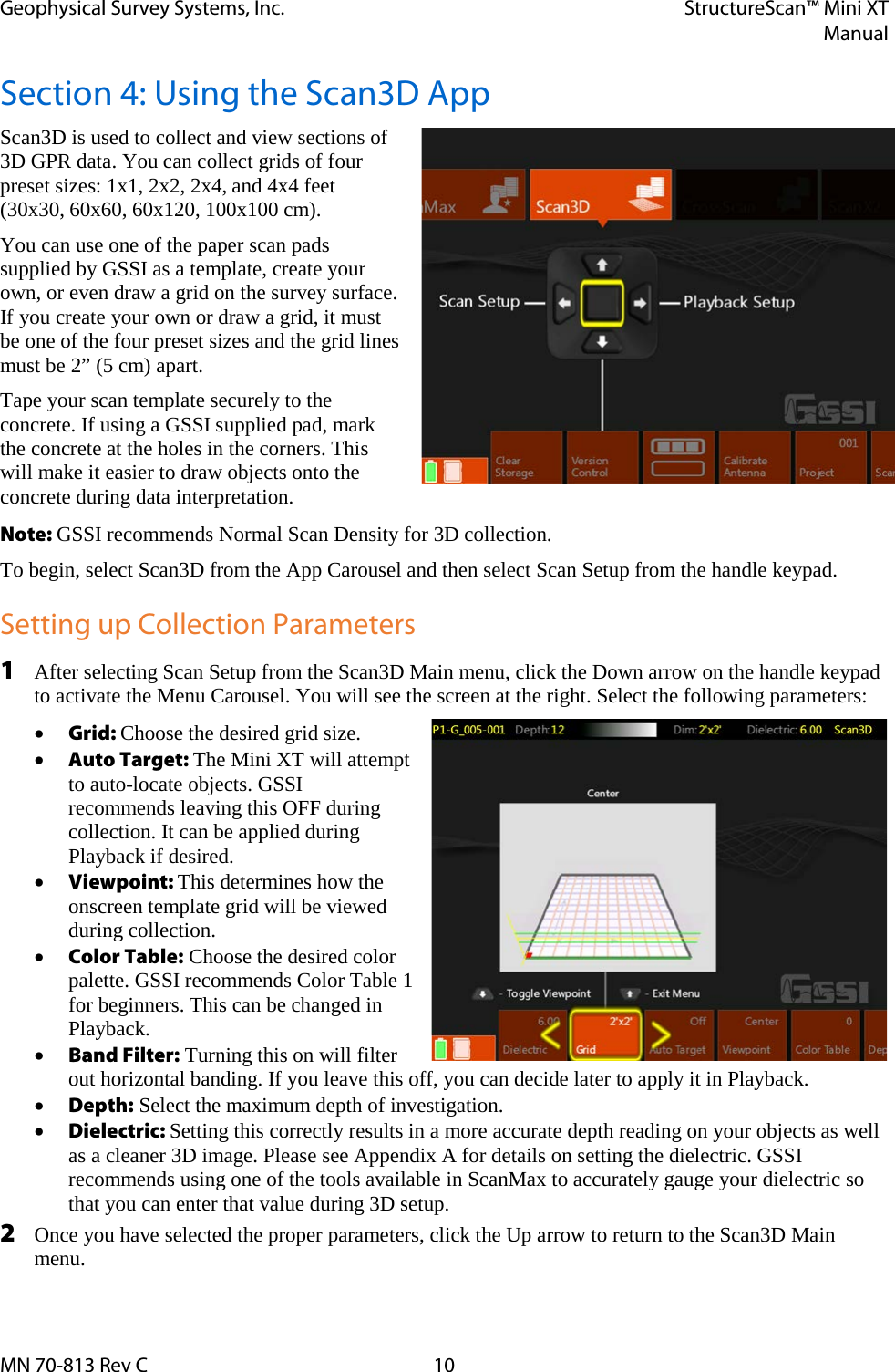 Geophysical Survey Systems, Inc. StructureScan™ Mini XT  Manual  MN 70-813 Rev C 10 Section 4: Using the Scan3D App Scan3D is used to collect and view sections of 3D GPR data. You can collect grids of four preset sizes: 1x1, 2x2, 2x4, and 4x4 feet (30x30, 60x60, 60x120, 100x100 cm).  You can use one of the paper scan pads supplied by GSSI as a template, create your own, or even draw a grid on the survey surface. If you create your own or draw a grid, it must be one of the four preset sizes and the grid lines must be 2” (5 cm) apart. Tape your scan template securely to the concrete. If using a GSSI supplied pad, mark the concrete at the holes in the corners. This will make it easier to draw objects onto the concrete during data interpretation. Note: GSSI recommends Normal Scan Density for 3D collection. To begin, select Scan3D from the App Carousel and then select Scan Setup from the handle keypad. Setting up Collection Parameters 1 After selecting Scan Setup from the Scan3D Main menu, click the Down arrow on the handle keypad to activate the Menu Carousel. You will see the screen at the right. Select the following parameters: • Grid: Choose the desired grid size. • Auto Target: The Mini XT will attempt to auto-locate objects. GSSI recommends leaving this OFF during collection. It can be applied during Playback if desired. • Viewpoint: This determines how the onscreen template grid will be viewed during collection.  • Color Table: Choose the desired color palette. GSSI recommends Color Table 1 for beginners. This can be changed in Playback. • Band Filter: Turning this on will filter out horizontal banding. If you leave this off, you can decide later to apply it in Playback. • Depth: Select the maximum depth of investigation. • Dielectric: Setting this correctly results in a more accurate depth reading on your objects as well as a cleaner 3D image. Please see Appendix A for details on setting the dielectric. GSSI recommends using one of the tools available in ScanMax to accurately gauge your dielectric so that you can enter that value during 3D setup. 2 Once you have selected the proper parameters, click the Up arrow to return to the Scan3D Main menu.  