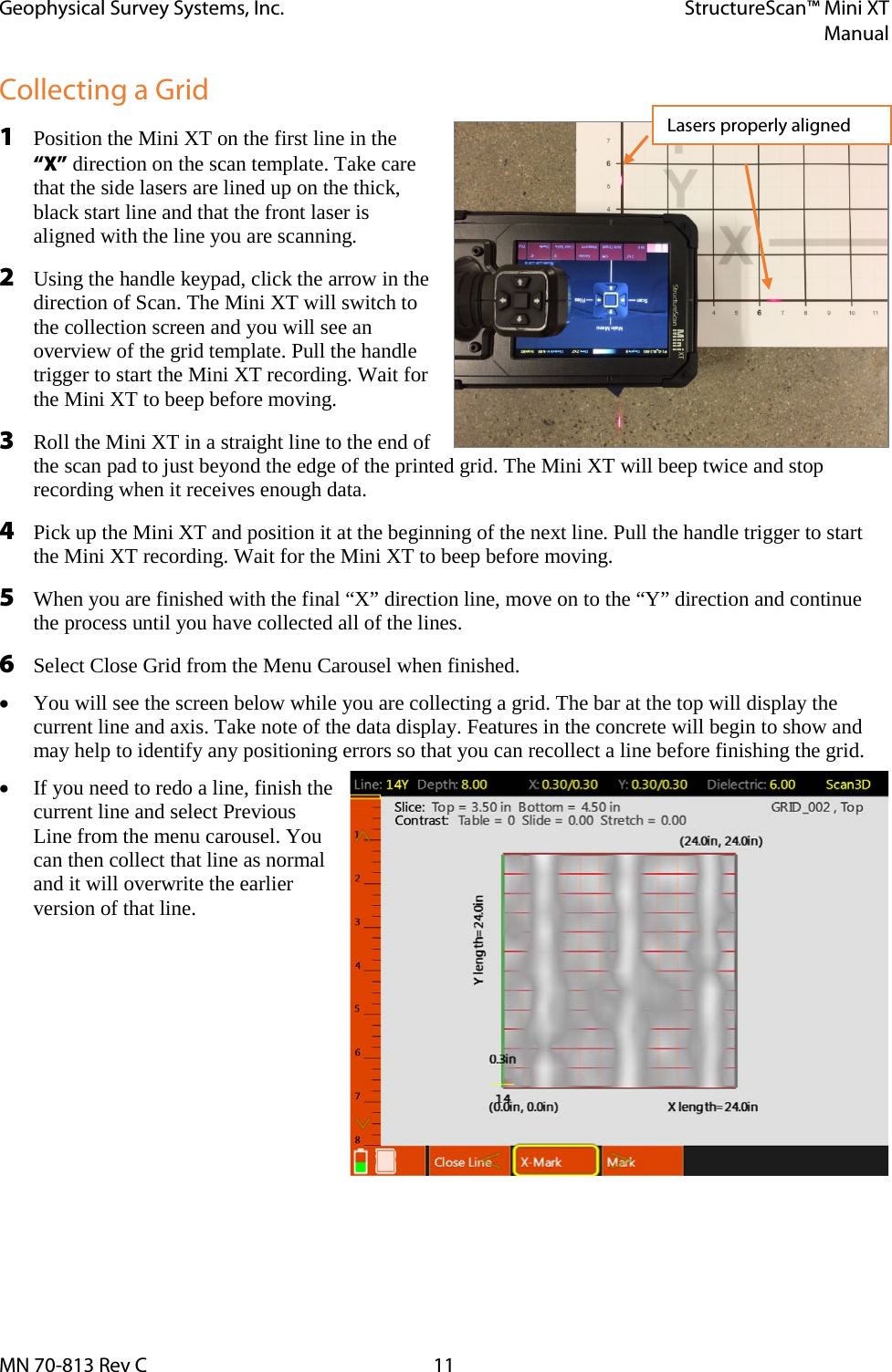 Geophysical Survey Systems, Inc. StructureScan™ Mini XT  Manual  MN 70-813 Rev C 11 Collecting a Grid 1 Position the Mini XT on the first line in the “X” direction on the scan template. Take care that the side lasers are lined up on the thick, black start line and that the front laser is aligned with the line you are scanning. 2 Using the handle keypad, click the arrow in the direction of Scan. The Mini XT will switch to the collection screen and you will see an overview of the grid template. Pull the handle trigger to start the Mini XT recording. Wait for the Mini XT to beep before moving. 3 Roll the Mini XT in a straight line to the end of the scan pad to just beyond the edge of the printed grid. The Mini XT will beep twice and stop recording when it receives enough data. 4 Pick up the Mini XT and position it at the beginning of the next line. Pull the handle trigger to start the Mini XT recording. Wait for the Mini XT to beep before moving.  5 When you are finished with the final “X” direction line, move on to the “Y” direction and continue the process until you have collected all of the lines. 6 Select Close Grid from the Menu Carousel when finished. • You will see the screen below while you are collecting a grid. The bar at the top will display the current line and axis. Take note of the data display. Features in the concrete will begin to show and may help to identify any positioning errors so that you can recollect a line before finishing the grid. • If you need to redo a line, finish the current line and select Previous Line from the menu carousel. You can then collect that line as normal and it will overwrite the earlier version of that line.     Lasers properly aligned 