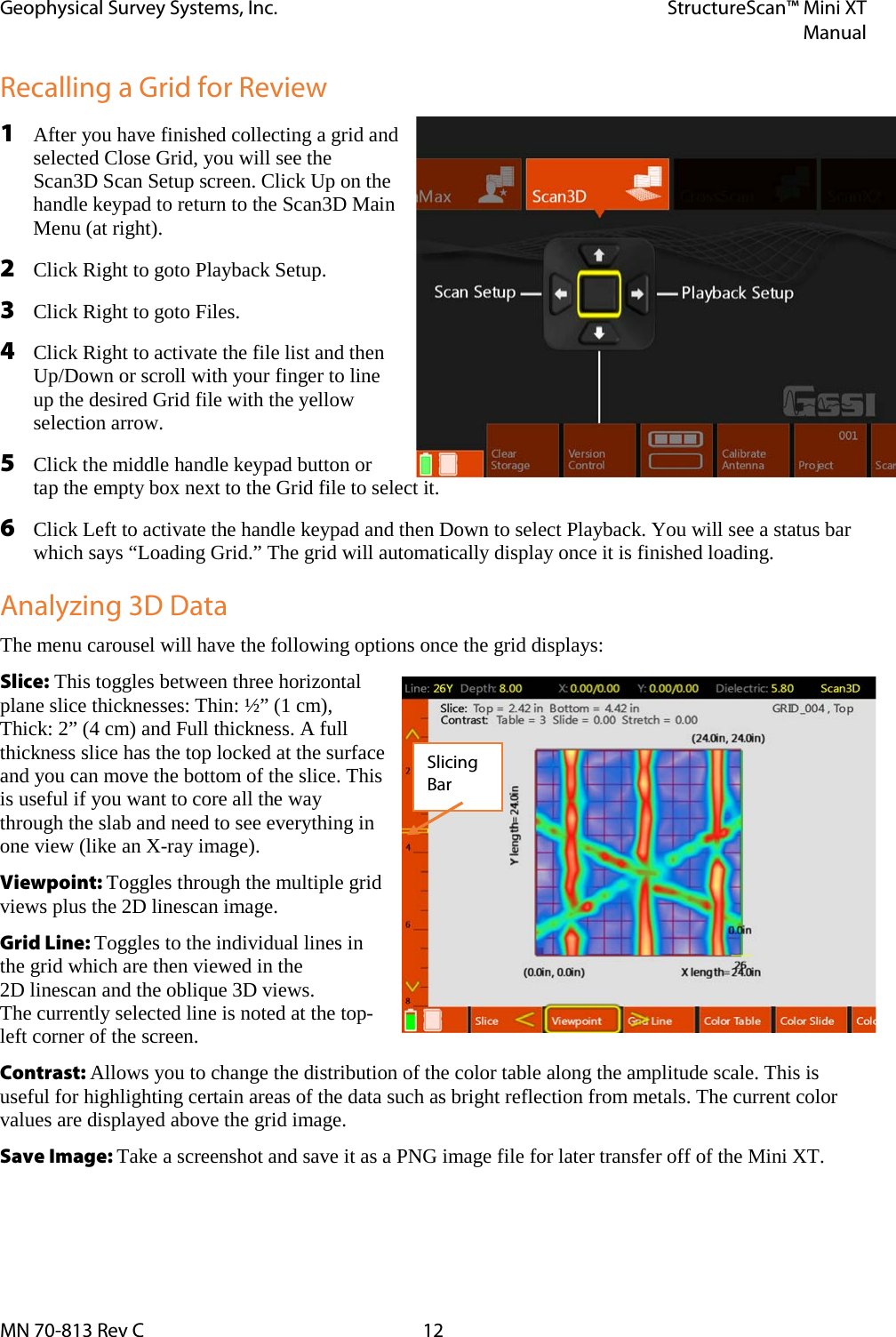 Geophysical Survey Systems, Inc. StructureScan™ Mini XT  Manual  MN 70-813 Rev C 12 Recalling a Grid for Review 1 After you have finished collecting a grid and selected Close Grid, you will see the Scan3D Scan Setup screen. Click Up on the handle keypad to return to the Scan3D Main Menu (at right). 2 Click Right to goto Playback Setup. 3 Click Right to goto Files. 4 Click Right to activate the file list and then Up/Down or scroll with your finger to line up the desired Grid file with the yellow selection arrow. 5 Click the middle handle keypad button or tap the empty box next to the Grid file to select it. 6 Click Left to activate the handle keypad and then Down to select Playback. You will see a status bar which says “Loading Grid.” The grid will automatically display once it is finished loading. Analyzing 3D Data The menu carousel will have the following options once the grid displays: Slice: This toggles between three horizontal plane slice thicknesses: Thin: ½” (1 cm), Thick: 2” (4 cm) and Full thickness. A full thickness slice has the top locked at the surface and you can move the bottom of the slice. This is useful if you want to core all the way through the slab and need to see everything in one view (like an X-ray image). Viewpoint: Toggles through the multiple grid views plus the 2D linescan image. Grid Line: Toggles to the individual lines in the grid which are then viewed in the  2D linescan and the oblique 3D views.  The currently selected line is noted at the top-left corner of the screen. Contrast: Allows you to change the distribution of the color table along the amplitude scale. This is useful for highlighting certain areas of the data such as bright reflection from metals. The current color values are displayed above the grid image. Save Image: Take a screenshot and save it as a PNG image file for later transfer off of the Mini XT. Slicing Bar 