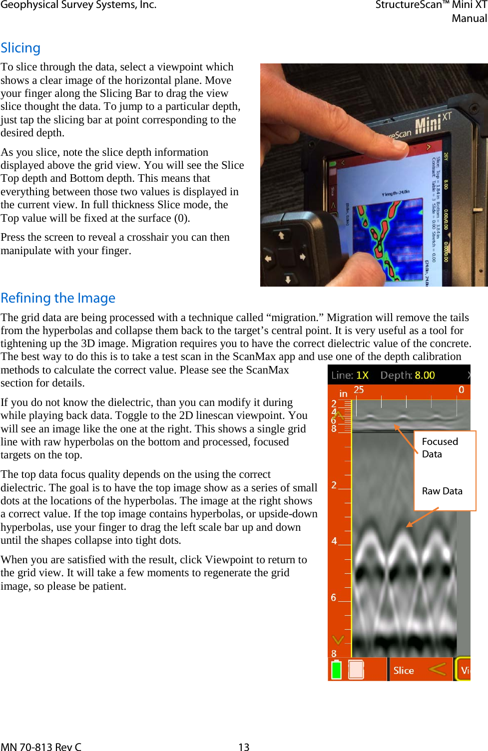 Geophysical Survey Systems, Inc. StructureScan™ Mini XT  Manual  MN 70-813 Rev C 13 Slicing To slice through the data, select a viewpoint which shows a clear image of the horizontal plane. Move your finger along the Slicing Bar to drag the view slice thought the data. To jump to a particular depth, just tap the slicing bar at point corresponding to the desired depth. As you slice, note the slice depth information displayed above the grid view. You will see the Slice Top depth and Bottom depth. This means that everything between those two values is displayed in the current view. In full thickness Slice mode, the  Top value will be fixed at the surface (0). Press the screen to reveal a crosshair you can then manipulate with your finger.  Refining the Image The grid data are being processed with a technique called “migration.” Migration will remove the tails from the hyperbolas and collapse them back to the target’s central point. It is very useful as a tool for tightening up the 3D image. Migration requires you to have the correct dielectric value of the concrete. The best way to do this is to take a test scan in the ScanMax app and use one of the depth calibration methods to calculate the correct value. Please see the ScanMax section for details. If you do not know the dielectric, than you can modify it during while playing back data. Toggle to the 2D linescan viewpoint. You will see an image like the one at the right. This shows a single grid line with raw hyperbolas on the bottom and processed, focused targets on the top.  The top data focus quality depends on the using the correct dielectric. The goal is to have the top image show as a series of small dots at the locations of the hyperbolas. The image at the right shows a correct value. If the top image contains hyperbolas, or upside-down hyperbolas, use your finger to drag the left scale bar up and down until the shapes collapse into tight dots. When you are satisfied with the result, click Viewpoint to return to the grid view. It will take a few moments to regenerate the grid image, so please be patient.      Focused Data  Raw Data 