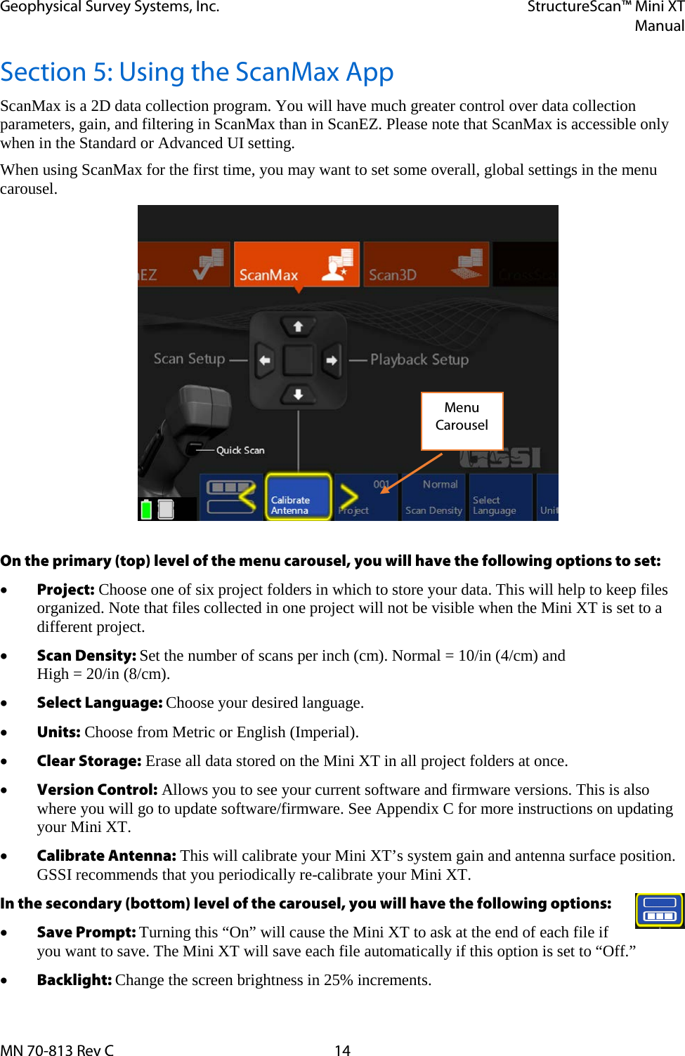 Geophysical Survey Systems, Inc. StructureScan™ Mini XT  Manual  MN 70-813 Rev C 14 Section 5: Using the ScanMax App ScanMax is a 2D data collection program. You will have much greater control over data collection parameters, gain, and filtering in ScanMax than in ScanEZ. Please note that ScanMax is accessible only when in the Standard or Advanced UI setting. When using ScanMax for the first time, you may want to set some overall, global settings in the menu carousel.  On the primary (top) level of the menu carousel, you will have the following options to set: • Project: Choose one of six project folders in which to store your data. This will help to keep files organized. Note that files collected in one project will not be visible when the Mini XT is set to a different project. • Scan Density: Set the number of scans per inch (cm). Normal = 10/in (4/cm) and  High = 20/in (8/cm). • Select Language: Choose your desired language. • Units: Choose from Metric or English (Imperial). • Clear Storage: Erase all data stored on the Mini XT in all project folders at once. • Version Control: Allows you to see your current software and firmware versions. This is also where you will go to update software/firmware. See Appendix C for more instructions on updating your Mini XT. • Calibrate Antenna: This will calibrate your Mini XT’s system gain and antenna surface position. GSSI recommends that you periodically re-calibrate your Mini XT. In the secondary (bottom) level of the carousel, you will have the following options:  • Save Prompt: Turning this “On” will cause the Mini XT to ask at the end of each file if you want to save. The Mini XT will save each file automatically if this option is set to “Off.” • Backlight: Change the screen brightness in 25% increments. Menu Carousel 