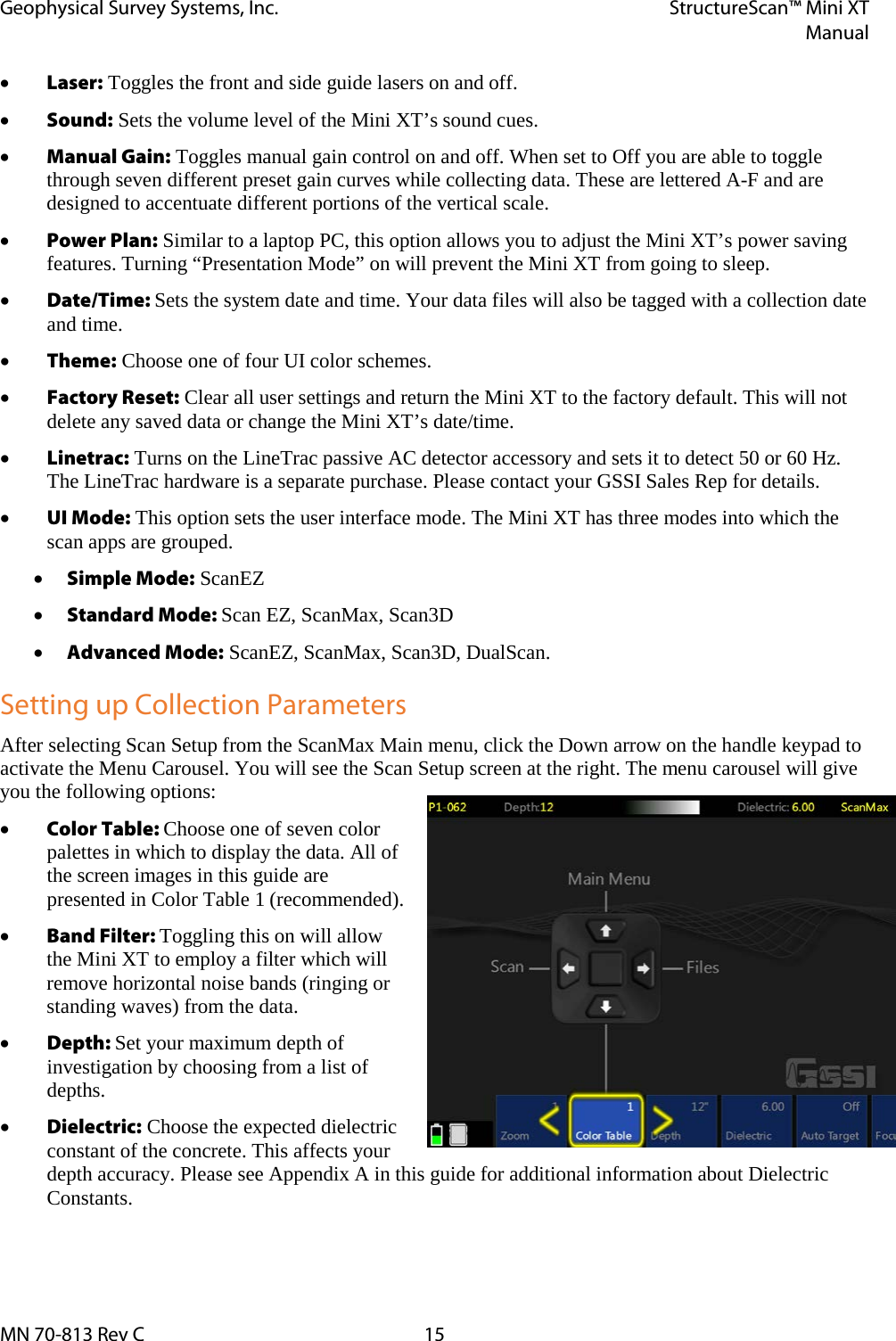Geophysical Survey Systems, Inc. StructureScan™ Mini XT  Manual  MN 70-813 Rev C 15 • Laser: Toggles the front and side guide lasers on and off. • Sound: Sets the volume level of the Mini XT’s sound cues. • Manual Gain: Toggles manual gain control on and off. When set to Off you are able to toggle through seven different preset gain curves while collecting data. These are lettered A-F and are designed to accentuate different portions of the vertical scale. • Power Plan: Similar to a laptop PC, this option allows you to adjust the Mini XT’s power saving features. Turning “Presentation Mode” on will prevent the Mini XT from going to sleep. • Date/Time: Sets the system date and time. Your data files will also be tagged with a collection date and time. • Theme: Choose one of four UI color schemes.  • Factory Reset: Clear all user settings and return the Mini XT to the factory default. This will not delete any saved data or change the Mini XT’s date/time. • Linetrac: Turns on the LineTrac passive AC detector accessory and sets it to detect 50 or 60 Hz. The LineTrac hardware is a separate purchase. Please contact your GSSI Sales Rep for details. • UI Mode: This option sets the user interface mode. The Mini XT has three modes into which the scan apps are grouped. • Simple Mode: ScanEZ • Standard Mode: Scan EZ, ScanMax, Scan3D • Advanced Mode: ScanEZ, ScanMax, Scan3D, DualScan. Setting up Collection Parameters After selecting Scan Setup from the ScanMax Main menu, click the Down arrow on the handle keypad to activate the Menu Carousel. You will see the Scan Setup screen at the right. The menu carousel will give you the following options: • Color Table: Choose one of seven color palettes in which to display the data. All of the screen images in this guide are presented in Color Table 1 (recommended). • Band Filter: Toggling this on will allow the Mini XT to employ a filter which will remove horizontal noise bands (ringing or standing waves) from the data. • Depth: Set your maximum depth of investigation by choosing from a list of depths.  • Dielectric: Choose the expected dielectric constant of the concrete. This affects your depth accuracy. Please see Appendix A in this guide for additional information about Dielectric Constants.    
