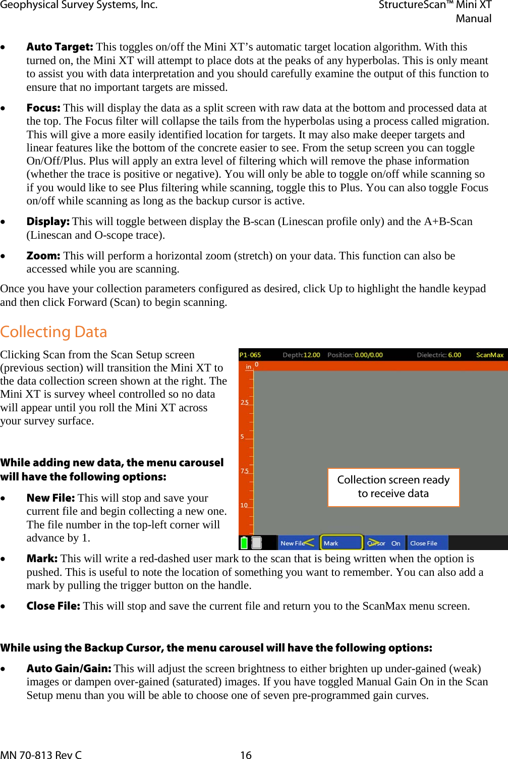 Geophysical Survey Systems, Inc. StructureScan™ Mini XT  Manual  MN 70-813 Rev C 16 • Auto Target: This toggles on/off the Mini XT’s automatic target location algorithm. With this turned on, the Mini XT will attempt to place dots at the peaks of any hyperbolas. This is only meant to assist you with data interpretation and you should carefully examine the output of this function to ensure that no important targets are missed. • Focus: This will display the data as a split screen with raw data at the bottom and processed data at the top. The Focus filter will collapse the tails from the hyperbolas using a process called migration. This will give a more easily identified location for targets. It may also make deeper targets and linear features like the bottom of the concrete easier to see. From the setup screen you can toggle On/Off/Plus. Plus will apply an extra level of filtering which will remove the phase information (whether the trace is positive or negative). You will only be able to toggle on/off while scanning so if you would like to see Plus filtering while scanning, toggle this to Plus. You can also toggle Focus on/off while scanning as long as the backup cursor is active. • Display: This will toggle between display the B-scan (Linescan profile only) and the A+B-Scan (Linescan and O-scope trace). • Zoom: This will perform a horizontal zoom (stretch) on your data. This function can also be accessed while you are scanning. Once you have your collection parameters configured as desired, click Up to highlight the handle keypad and then click Forward (Scan) to begin scanning. Collecting Data Clicking Scan from the Scan Setup screen (previous section) will transition the Mini XT to the data collection screen shown at the right. The Mini XT is survey wheel controlled so no data will appear until you roll the Mini XT across your survey surface.  While adding new data, the menu carousel will have the following options: • New File: This will stop and save your current file and begin collecting a new one. The file number in the top-left corner will advance by 1. • Mark: This will write a red-dashed user mark to the scan that is being written when the option is pushed. This is useful to note the location of something you want to remember. You can also add a mark by pulling the trigger button on the handle. • Close File: This will stop and save the current file and return you to the ScanMax menu screen.  While using the Backup Cursor, the menu carousel will have the following options: • Auto Gain/Gain: This will adjust the screen brightness to either brighten up under-gained (weak) images or dampen over-gained (saturated) images. If you have toggled Manual Gain On in the Scan Setup menu than you will be able to choose one of seven pre-programmed gain curves. Collection screen ready to receive data 