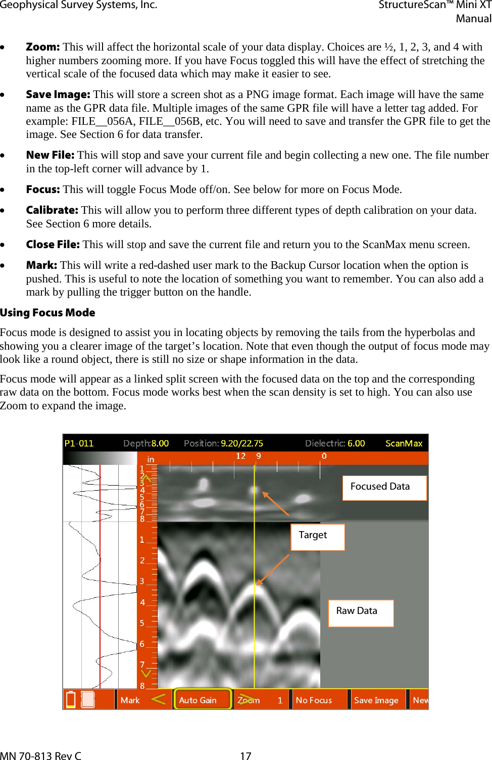 Geophysical Survey Systems, Inc. StructureScan™ Mini XT  Manual  MN 70-813 Rev C 17 • Zoom: This will affect the horizontal scale of your data display. Choices are ½, 1, 2, 3, and 4 with higher numbers zooming more. If you have Focus toggled this will have the effect of stretching the vertical scale of the focused data which may make it easier to see. • Save Image: This will store a screen shot as a PNG image format. Each image will have the same name as the GPR data file. Multiple images of the same GPR file will have a letter tag added. For example: FILE__056A, FILE__056B, etc. You will need to save and transfer the GPR file to get the image. See Section 6 for data transfer. • New File: This will stop and save your current file and begin collecting a new one. The file number in the top-left corner will advance by 1. • Focus: This will toggle Focus Mode off/on. See below for more on Focus Mode. • Calibrate: This will allow you to perform three different types of depth calibration on your data. See Section 6 more details. • Close File: This will stop and save the current file and return you to the ScanMax menu screen. • Mark: This will write a red-dashed user mark to the Backup Cursor location when the option is pushed. This is useful to note the location of something you want to remember. You can also add a mark by pulling the trigger button on the handle. Using Focus Mode Focus mode is designed to assist you in locating objects by removing the tails from the hyperbolas and showing you a clearer image of the target’s location. Note that even though the output of focus mode may look like a round object, there is still no size or shape information in the data. Focus mode will appear as a linked split screen with the focused data on the top and the corresponding raw data on the bottom. Focus mode works best when the scan density is set to high. You can also use Zoom to expand the image.     Raw Data Focused Data Target 