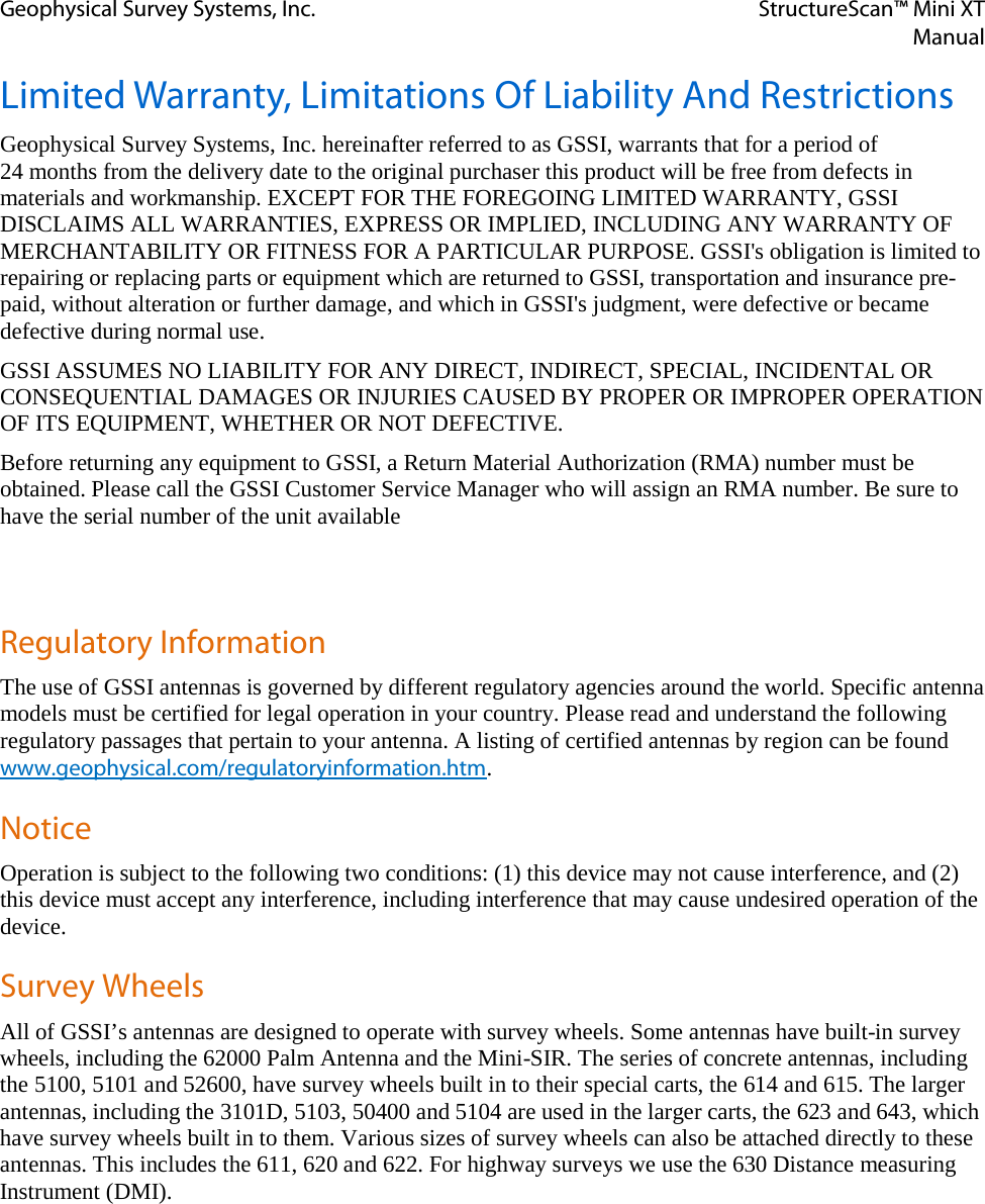 Geophysical Survey Systems, Inc. StructureScan™ Mini XT  Manual  Limited Warranty, Limitations Of Liability And Restrictions Geophysical Survey Systems, Inc. hereinafter referred to as GSSI, warrants that for a period of  24 months from the delivery date to the original purchaser this product will be free from defects in materials and workmanship. EXCEPT FOR THE FOREGOING LIMITED WARRANTY, GSSI DISCLAIMS ALL WARRANTIES, EXPRESS OR IMPLIED, INCLUDING ANY WARRANTY OF MERCHANTABILITY OR FITNESS FOR A PARTICULAR PURPOSE. GSSI&apos;s obligation is limited to repairing or replacing parts or equipment which are returned to GSSI, transportation and insurance pre-paid, without alteration or further damage, and which in GSSI&apos;s judgment, were defective or became defective during normal use. GSSI ASSUMES NO LIABILITY FOR ANY DIRECT, INDIRECT, SPECIAL, INCIDENTAL OR CONSEQUENTIAL DAMAGES OR INJURIES CAUSED BY PROPER OR IMPROPER OPERATION OF ITS EQUIPMENT, WHETHER OR NOT DEFECTIVE. Before returning any equipment to GSSI, a Return Material Authorization (RMA) number must be obtained. Please call the GSSI Customer Service Manager who will assign an RMA number. Be sure to have the serial number of the unit available   Regulatory Information The use of GSSI antennas is governed by different regulatory agencies around the world. Specific antenna models must be certified for legal operation in your country. Please read and understand the following regulatory passages that pertain to your antenna. A listing of certified antennas by region can be found www.geophysical.com/regulatoryinformation.htm. Notice Operation is subject to the following two conditions: (1) this device may not cause interference, and (2) this device must accept any interference, including interference that may cause undesired operation of the device. Survey Wheels All of GSSI’s antennas are designed to operate with survey wheels. Some antennas have built-in survey wheels, including the 62000 Palm Antenna and the Mini-SIR. The series of concrete antennas, including the 5100, 5101 and 52600, have survey wheels built in to their special carts, the 614 and 615. The larger antennas, including the 3101D, 5103, 50400 and 5104 are used in the larger carts, the 623 and 643, which have survey wheels built in to them. Various sizes of survey wheels can also be attached directly to these antennas. This includes the 611, 620 and 622. For highway surveys we use the 630 Distance measuring Instrument (DMI).    