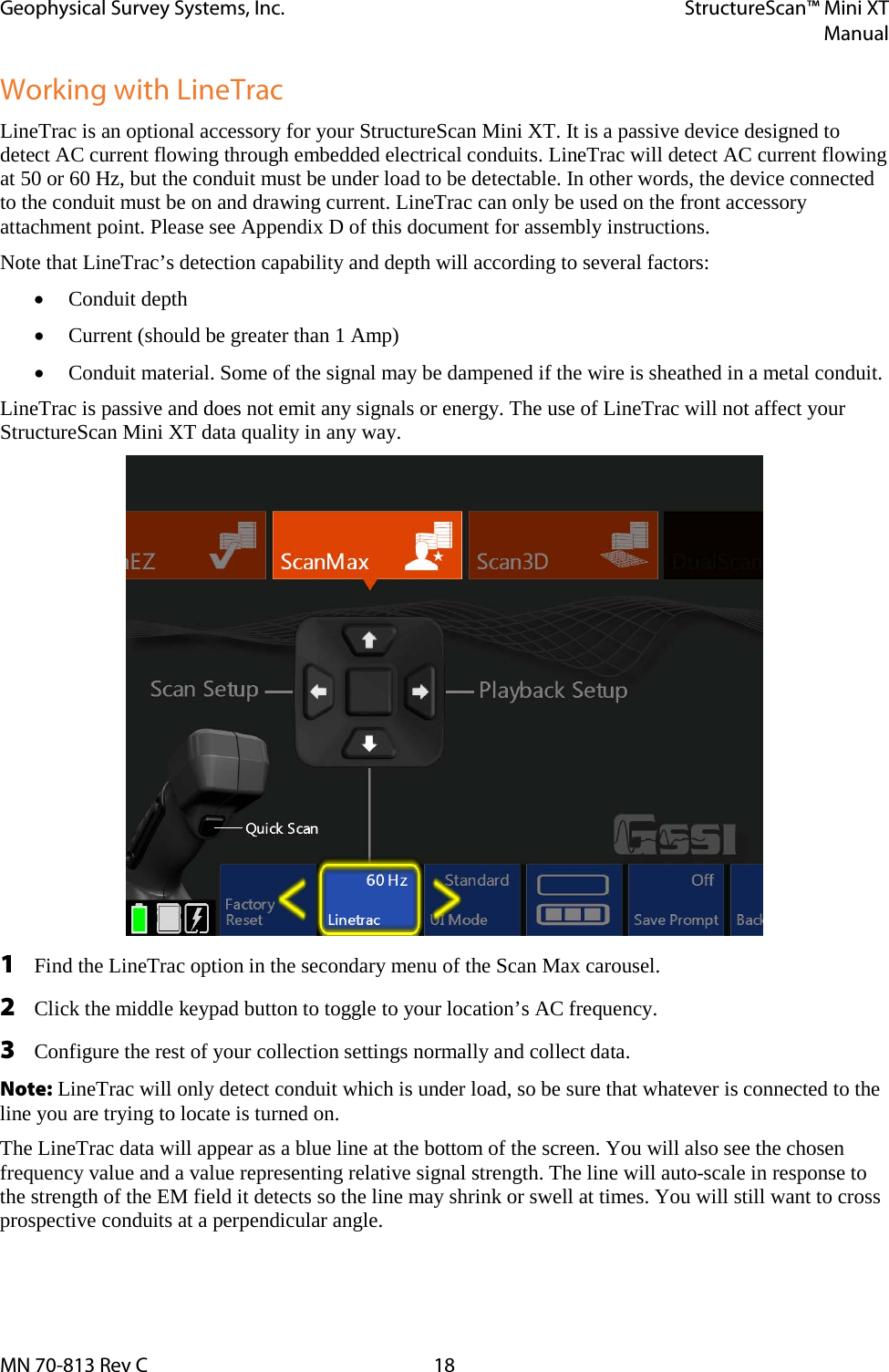 Geophysical Survey Systems, Inc. StructureScan™ Mini XT  Manual  MN 70-813 Rev C 18 Working with LineTrac LineTrac is an optional accessory for your StructureScan Mini XT. It is a passive device designed to detect AC current flowing through embedded electrical conduits. LineTrac will detect AC current flowing at 50 or 60 Hz, but the conduit must be under load to be detectable. In other words, the device connected to the conduit must be on and drawing current. LineTrac can only be used on the front accessory attachment point. Please see Appendix D of this document for assembly instructions. Note that LineTrac’s detection capability and depth will according to several factors: • Conduit depth • Current (should be greater than 1 Amp) • Conduit material. Some of the signal may be dampened if the wire is sheathed in a metal conduit. LineTrac is passive and does not emit any signals or energy. The use of LineTrac will not affect your StructureScan Mini XT data quality in any way.  1 Find the LineTrac option in the secondary menu of the Scan Max carousel. 2 Click the middle keypad button to toggle to your location’s AC frequency. 3 Configure the rest of your collection settings normally and collect data. Note: LineTrac will only detect conduit which is under load, so be sure that whatever is connected to the line you are trying to locate is turned on. The LineTrac data will appear as a blue line at the bottom of the screen. You will also see the chosen frequency value and a value representing relative signal strength. The line will auto-scale in response to the strength of the EM field it detects so the line may shrink or swell at times. You will still want to cross prospective conduits at a perpendicular angle.  