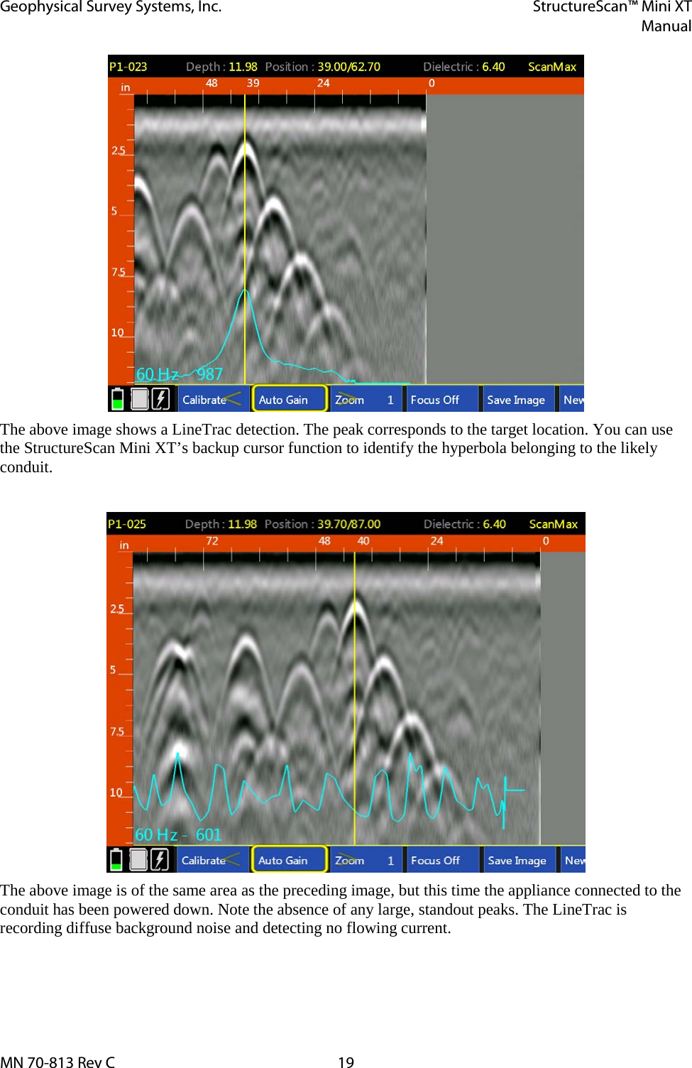 Geophysical Survey Systems, Inc. StructureScan™ Mini XT  Manual  MN 70-813 Rev C 19  The above image shows a LineTrac detection. The peak corresponds to the target location. You can use the StructureScan Mini XT’s backup cursor function to identify the hyperbola belonging to the likely conduit.   The above image is of the same area as the preceding image, but this time the appliance connected to the conduit has been powered down. Note the absence of any large, standout peaks. The LineTrac is recording diffuse background noise and detecting no flowing current.    