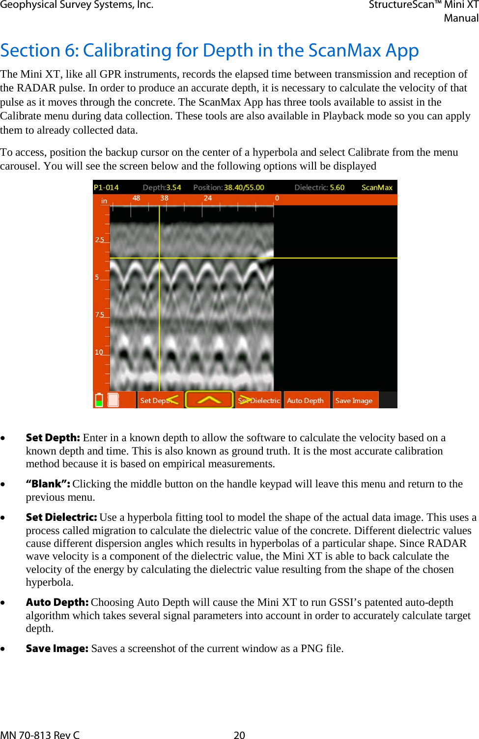 Geophysical Survey Systems, Inc. StructureScan™ Mini XT  Manual  MN 70-813 Rev C 20 Section 6: Calibrating for Depth in the ScanMax App The Mini XT, like all GPR instruments, records the elapsed time between transmission and reception of the RADAR pulse. In order to produce an accurate depth, it is necessary to calculate the velocity of that pulse as it moves through the concrete. The ScanMax App has three tools available to assist in the Calibrate menu during data collection. These tools are also available in Playback mode so you can apply them to already collected data. To access, position the backup cursor on the center of a hyperbola and select Calibrate from the menu carousel. You will see the screen below and the following options will be displayed   • Set Depth: Enter in a known depth to allow the software to calculate the velocity based on a known depth and time. This is also known as ground truth. It is the most accurate calibration method because it is based on empirical measurements. • “Blank”: Clicking the middle button on the handle keypad will leave this menu and return to the previous menu. • Set Dielectric: Use a hyperbola fitting tool to model the shape of the actual data image. This uses a process called migration to calculate the dielectric value of the concrete. Different dielectric values cause different dispersion angles which results in hyperbolas of a particular shape. Since RADAR wave velocity is a component of the dielectric value, the Mini XT is able to back calculate the velocity of the energy by calculating the dielectric value resulting from the shape of the chosen hyperbola. • Auto Depth: Choosing Auto Depth will cause the Mini XT to run GSSI’s patented auto-depth algorithm which takes several signal parameters into account in order to accurately calculate target depth. • Save Image: Saves a screenshot of the current window as a PNG file.  