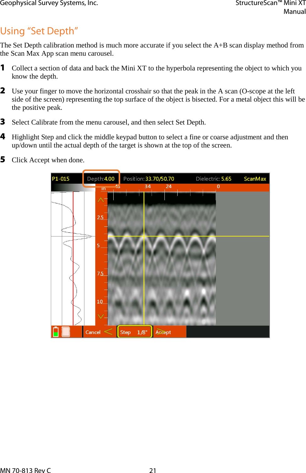 Geophysical Survey Systems, Inc. StructureScan™ Mini XT  Manual  MN 70-813 Rev C 21 Using “Set Depth” The Set Depth calibration method is much more accurate if you select the A+B scan display method from the Scan Max App scan menu carousel. 1 Collect a section of data and back the Mini XT to the hyperbola representing the object to which you know the depth. 2 Use your finger to move the horizontal crosshair so that the peak in the A scan (O-scope at the left side of the screen) representing the top surface of the object is bisected. For a metal object this will be the positive peak. 3 Select Calibrate from the menu carousel, and then select Set Depth. 4 Highlight Step and click the middle keypad button to select a fine or coarse adjustment and then up/down until the actual depth of the target is shown at the top of the screen. 5 Click Accept when done.    