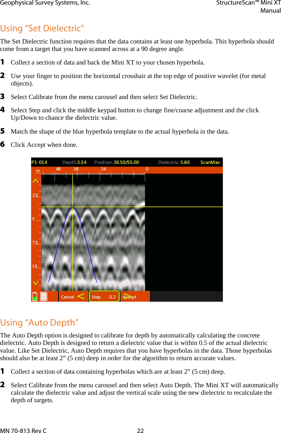 Geophysical Survey Systems, Inc. StructureScan™ Mini XT  Manual  MN 70-813 Rev C 22 Using “Set Dielectric” The Set Dielectric function requires that the data contains at least one hyperbola. This hyperbola should come from a target that you have scanned across at a 90 degree angle. 1 Collect a section of data and back the Mini XT to your chosen hyperbola. 2 Use your finger to position the horizontal crosshair at the top edge of positive wavelet (for metal objects). 3 Select Calibrate from the menu carousel and then select Set Dielectric. 4 Select Step and click the middle keypad button to change fine/coarse adjustment and the click Up/Down to chance the dielectric value.  5 Match the shape of the blue hyperbola template to the actual hyperbola in the data. 6 Click Accept when done.  Using “Auto Depth” The Auto Depth option is designed to calibrate for depth by automatically calculating the concrete dielectric. Auto Depth is designed to return a dielectric value that is within 0.5 of the actual dielectric value. Like Set Dielectric, Auto Depth requires that you have hyperbolas in the data. Those hyperbolas should also be at least 2” (5 cm) deep in order for the algorithm to return accurate values.  1 Collect a section of data containing hyperbolas which are at least 2” (5 cm) deep. 2 Select Calibrate from the menu carousel and then select Auto Depth. The Mini XT will automatically calculate the dielectric value and adjust the vertical scale using the new dielectric to recalculate the depth of targets. 