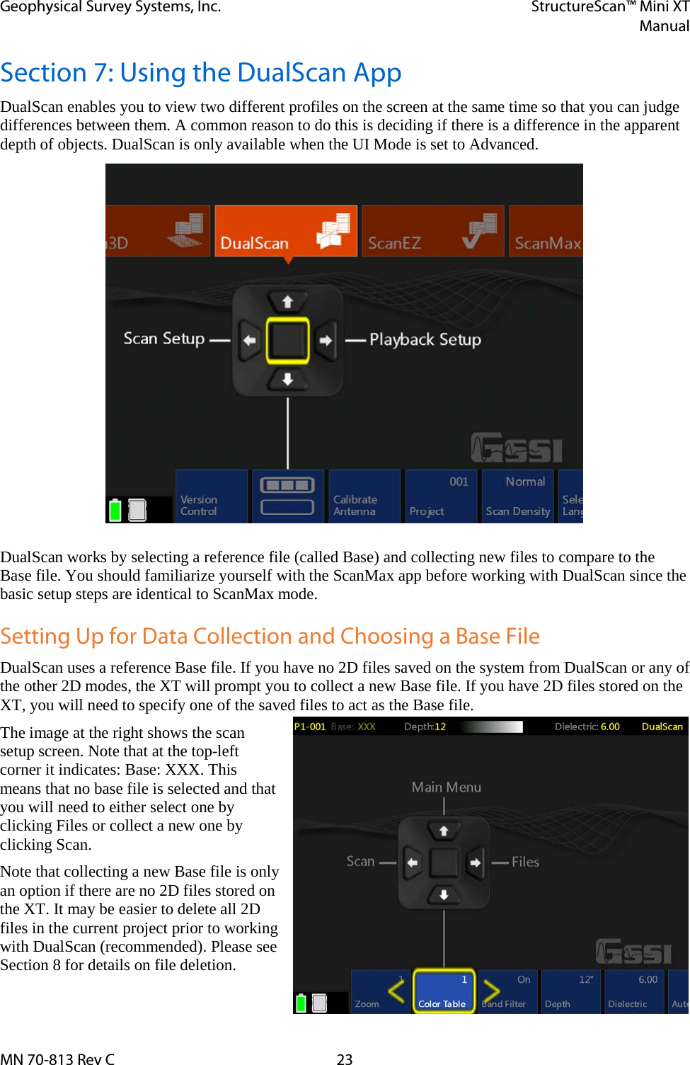 Geophysical Survey Systems, Inc. StructureScan™ Mini XT  Manual  MN 70-813 Rev C 23 Section 7: Using the DualScan App DualScan enables you to view two different profiles on the screen at the same time so that you can judge differences between them. A common reason to do this is deciding if there is a difference in the apparent depth of objects. DualScan is only available when the UI Mode is set to Advanced.               DualScan works by selecting a reference file (called Base) and collecting new files to compare to the Base file. You should familiarize yourself with the ScanMax app before working with DualScan since the basic setup steps are identical to ScanMax mode. Setting Up for Data Collection and Choosing a Base File DualScan uses a reference Base file. If you have no 2D files saved on the system from DualScan or any of the other 2D modes, the XT will prompt you to collect a new Base file. If you have 2D files stored on the XT, you will need to specify one of the saved files to act as the Base file. The image at the right shows the scan setup screen. Note that at the top-left corner it indicates: Base: XXX. This means that no base file is selected and that you will need to either select one by clicking Files or collect a new one by clicking Scan.  Note that collecting a new Base file is only an option if there are no 2D files stored on the XT. It may be easier to delete all 2D files in the current project prior to working with DualScan (recommended). Please see Section 8 for details on file deletion.  