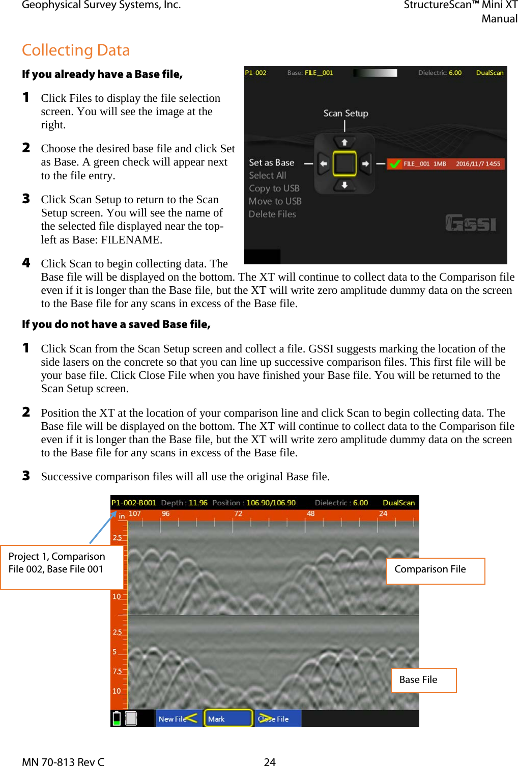 Geophysical Survey Systems, Inc. StructureScan™ Mini XT  Manual  MN 70-813 Rev C 24 Collecting Data If you already have a Base file,  1 Click Files to display the file selection screen. You will see the image at the right.  2 Choose the desired base file and click Set as Base. A green check will appear next to the file entry. 3 Click Scan Setup to return to the Scan Setup screen. You will see the name of the selected file displayed near the top-left as Base: FILENAME. 4 Click Scan to begin collecting data. The Base file will be displayed on the bottom. The XT will continue to collect data to the Comparison file even if it is longer than the Base file, but the XT will write zero amplitude dummy data on the screen to the Base file for any scans in excess of the Base file. If you do not have a saved Base file, 1 Click Scan from the Scan Setup screen and collect a file. GSSI suggests marking the location of the side lasers on the concrete so that you can line up successive comparison files. This first file will be your base file. Click Close File when you have finished your Base file. You will be returned to the Scan Setup screen. 2 Position the XT at the location of your comparison line and click Scan to begin collecting data. The Base file will be displayed on the bottom. The XT will continue to collect data to the Comparison file even if it is longer than the Base file, but the XT will write zero amplitude dummy data on the screen to the Base file for any scans in excess of the Base file. 3 Successive comparison files will all use the original Base file.             Project 1, Comparison File 002, Base File 001 Comparison File Base File 