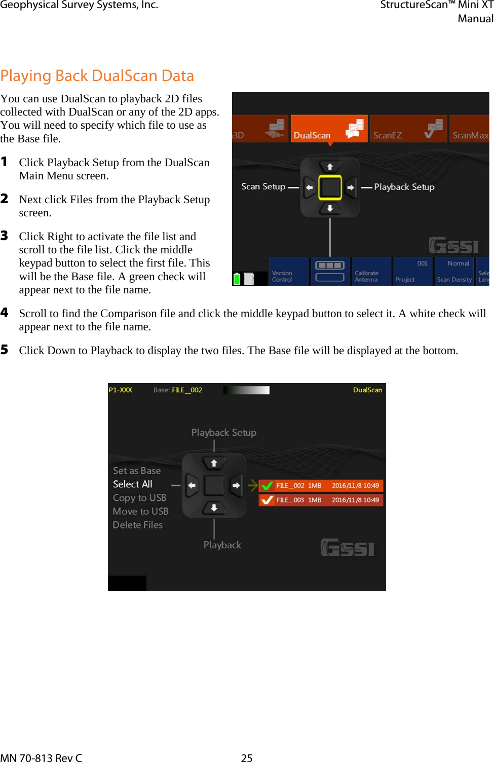 Geophysical Survey Systems, Inc. StructureScan™ Mini XT  Manual  MN 70-813 Rev C 25  Playing Back DualScan Data You can use DualScan to playback 2D files collected with DualScan or any of the 2D apps. You will need to specify which file to use as the Base file. 1 Click Playback Setup from the DualScan Main Menu screen. 2 Next click Files from the Playback Setup screen. 3 Click Right to activate the file list and scroll to the file list. Click the middle keypad button to select the first file. This will be the Base file. A green check will appear next to the file name. 4 Scroll to find the Comparison file and click the middle keypad button to select it. A white check will appear next to the file name. 5 Click Down to Playback to display the two files. The Base file will be displayed at the bottom.      