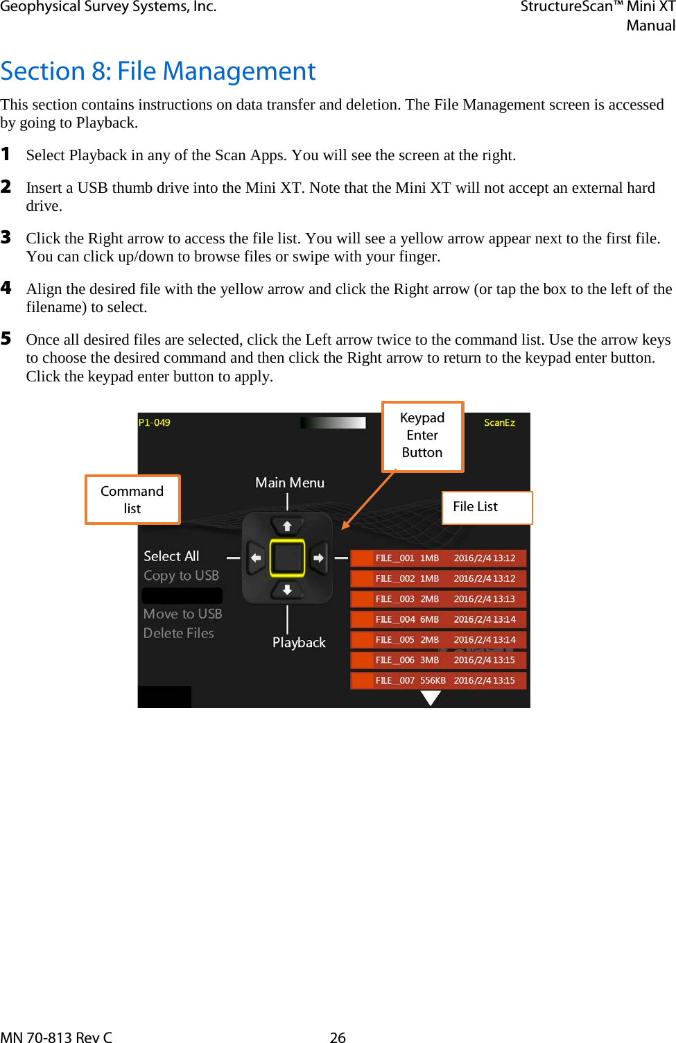 Geophysical Survey Systems, Inc. StructureScan™ Mini XT  Manual  MN 70-813 Rev C 26 Section 8: File Management This section contains instructions on data transfer and deletion. The File Management screen is accessed by going to Playback. 1 Select Playback in any of the Scan Apps. You will see the screen at the right. 2 Insert a USB thumb drive into the Mini XT. Note that the Mini XT will not accept an external hard drive. 3 Click the Right arrow to access the file list. You will see a yellow arrow appear next to the first file. You can click up/down to browse files or swipe with your finger. 4 Align the desired file with the yellow arrow and click the Right arrow (or tap the box to the left of the filename) to select. 5 Once all desired files are selected, click the Left arrow twice to the command list. Use the arrow keys to choose the desired command and then click the Right arrow to return to the keypad enter button. Click the keypad enter button to apply.    File List Command list Keypad Enter Button 