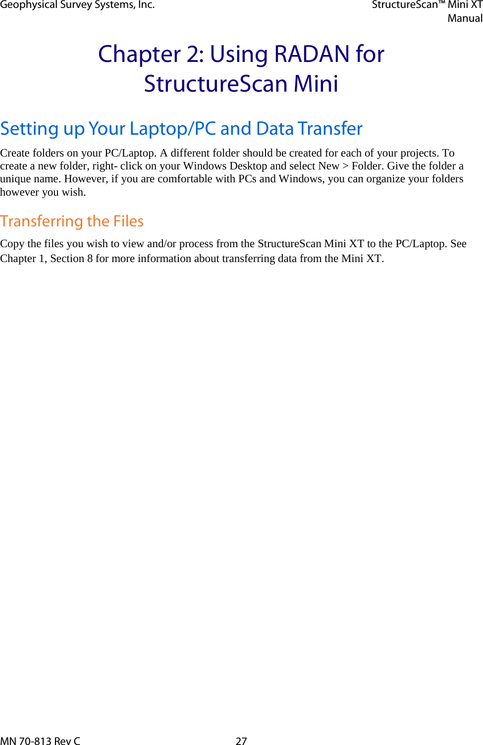 Geophysical Survey Systems, Inc. StructureScan™ Mini XT  Manual  MN 70-813 Rev C 27 Chapter 2: Using RADAN for StructureScan Mini Setting up Your Laptop/PC and Data Transfer Create folders on your PC/Laptop. A different folder should be created for each of your projects. To create a new folder, right- click on your Windows Desktop and select New &gt; Folder. Give the folder a unique name. However, if you are comfortable with PCs and Windows, you can organize your folders however you wish.  Transferring the Files Copy the files you wish to view and/or process from the StructureScan Mini XT to the PC/Laptop. See Chapter 1, Section 8 for more information about transferring data from the Mini XT.   