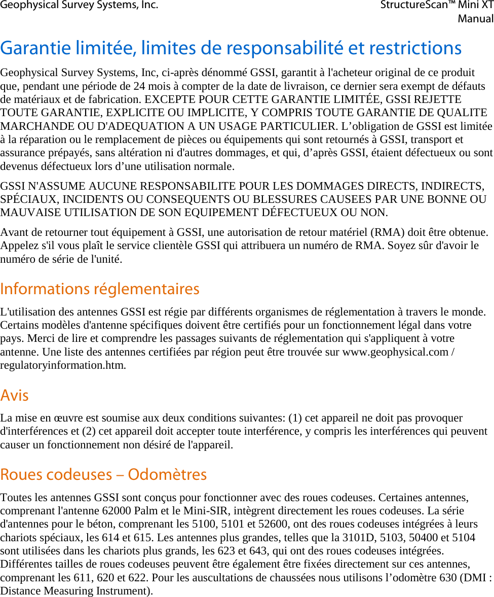 Geophysical Survey Systems, Inc. StructureScan™ Mini XT  Manual  Garantie limitée, limites de responsabilité et restrictions Geophysical Survey Systems, Inc, ci-après dénommé GSSI, garantit à l&apos;acheteur original de ce produit que, pendant une période de 24 mois à compter de la date de livraison, ce dernier sera exempt de défauts de matériaux et de fabrication. EXCEPTE POUR CETTE GARANTIE LIMITÉE, GSSI REJETTE TOUTE GARANTIE, EXPLICITE OU IMPLICITE, Y COMPRIS TOUTE GARANTIE DE QUALITE MARCHANDE OU D&apos;ADEQUATION A UN USAGE PARTICULIER. L’obligation de GSSI est limitée à la réparation ou le remplacement de pièces ou équipements qui sont retournés à GSSI, transport et assurance prépayés, sans altération ni d&apos;autres dommages, et qui, d’après GSSI, étaient défectueux ou sont devenus défectueux lors d’une utilisation normale. GSSI N&apos;ASSUME AUCUNE RESPONSABILITE POUR LES DOMMAGES DIRECTS, INDIRECTS, SPÉCIAUX, INCIDENTS OU CONSEQUENTS OU BLESSURES CAUSEES PAR UNE BONNE OU MAUVAISE UTILISATION DE SON EQUIPEMENT DÉFECTUEUX OU NON. Avant de retourner tout équipement à GSSI, une autorisation de retour matériel (RMA) doit être obtenue. Appelez s&apos;il vous plaît le service clientèle GSSI qui attribuera un numéro de RMA. Soyez sûr d&apos;avoir le numéro de série de l&apos;unité. Informations réglementaires L&apos;utilisation des antennes GSSI est régie par différents organismes de réglementation à travers le monde. Certains modèles d&apos;antenne spécifiques doivent être certifiés pour un fonctionnement légal dans votre pays. Merci de lire et comprendre les passages suivants de réglementation qui s&apos;appliquent à votre antenne. Une liste des antennes certifiées par région peut être trouvée sur www.geophysical.com / regulatoryinformation.htm. Avis La mise en œuvre est soumise aux deux conditions suivantes: (1) cet appareil ne doit pas provoquer d&apos;interférences et (2) cet appareil doit accepter toute interférence, y compris les interférences qui peuvent causer un fonctionnement non désiré de l&apos;appareil. Roues codeuses – Odomètres Toutes les antennes GSSI sont conçus pour fonctionner avec des roues codeuses. Certaines antennes,  comprenant l&apos;antenne 62000 Palm et le Mini-SIR, intègrent directement les roues codeuses. La série d&apos;antennes pour le béton, comprenant les 5100, 5101 et 52600, ont des roues codeuses intégrées à leurs chariots spéciaux, les 614 et 615. Les antennes plus grandes, telles que la 3101D, 5103, 50400 et 5104 sont utilisées dans les chariots plus grands, les 623 et 643, qui ont des roues codeuses intégrées. Différentes tailles de roues codeuses peuvent être également être fixées directement sur ces antennes, comprenant les 611, 620 et 622. Pour les auscultations de chaussées nous utilisons l’odomètre 630 (DMI : Distance Measuring Instrument).  