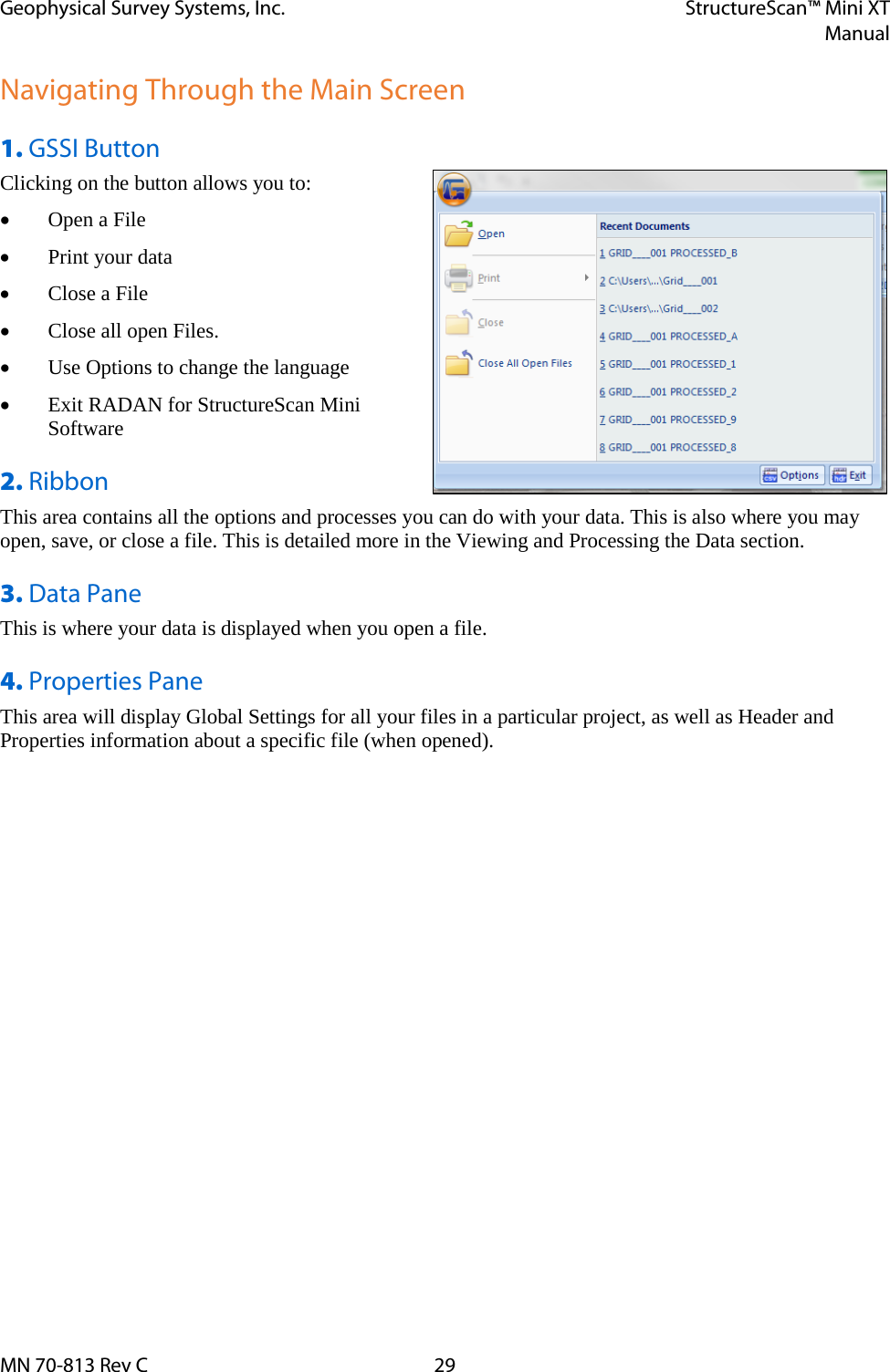 Geophysical Survey Systems, Inc. StructureScan™ Mini XT  Manual  MN 70-813 Rev C 29 Navigating Through the Main Screen 1. GSSI Button   Clicking on the button allows you to: • Open a File • Print your data • Close a File • Close all open Files. • Use Options to change the language • Exit RADAN for StructureScan Mini Software 2. Ribbon This area contains all the options and processes you can do with your data. This is also where you may open, save, or close a file. This is detailed more in the Viewing and Processing the Data section. 3. Data Pane This is where your data is displayed when you open a file. 4. Properties Pane This area will display Global Settings for all your files in a particular project, as well as Header and Properties information about a specific file (when opened). 
