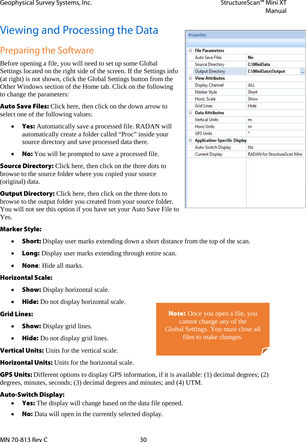 Geophysical Survey Systems, Inc. StructureScan™ Mini XT  Manual  MN 70-813 Rev C 30 Viewing and Processing the Data Preparing the Software Before opening a file, you will need to set up some Global Settings located on the right side of the screen. If the Settings info (at right) is not shown, click the Global Settings button from the Other Windows section of the Home tab. Click on the following to change the parameters: Auto Save Files: Click here, then click on the down arrow to select one of the following values: • Yes: Automatically save a processed file. RADAN will automatically create a folder called “Proc” inside your source directory and save processed data there. • No: You will be prompted to save a processed file. Source Directory: Click here, then click on the three dots to browse to the source folder where you copied your source (original) data. Output Directory: Click here, then click on the three dots to browse to the output folder you created from your source folder. You will not see this option if you have set your Auto Save File to Yes. Marker Style:  • Short: Display user marks extending down a short distance from the top of the scan. • Long: Display user marks extending through entire scan. • None: Hide all marks. Horizontal Scale:  • Show: Display horizontal scale. • Hide: Do not display horizontal scale. Grid Lines: • Show: Display grid lines. • Hide: Do not display grid lines. Vertical Units: Units for the vertical scale. Horizontal Units: Units for the horizontal scale. GPS Units: Different options to display GPS information, if it is available: (1) decimal degrees; (2) degrees, minutes, seconds; (3) decimal degrees and minutes; and (4) UTM. Auto-Switch Display:  • Yes: The display will change based on the data file opened. • No: Data will open in the currently selected display. Note: Once you open a file, you cannot change any of the  Global Settings. You must close all files to make changes. 