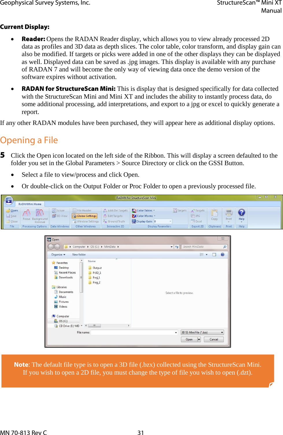 Geophysical Survey Systems, Inc. StructureScan™ Mini XT  Manual  MN 70-813 Rev C 31 Current Display: • Reader: Opens the RADAN Reader display, which allows you to view already processed 2D data as profiles and 3D data as depth slices. The color table, color transform, and display gain can also be modified. If targets or picks were added in one of the other displays they can be displayed as well. Displayed data can be saved as .jpg images. This display is available with any purchase of RADAN 7 and will become the only way of viewing data once the demo version of the software expires without activation. • RADAN for StructureScan Mini: This is display that is designed specifically for data collected with the StructureScan Mini and Mini XT and includes the ability to instantly process data, do some additional processing, add interpretations, and export to a jpg or excel to quickly generate a report. If any other RADAN modules have been purchased, they will appear here as additional display options. Opening a File 5 Click the Open icon located on the left side of the Ribbon. This will display a screen defaulted to the folder you set in the Global Parameters &gt; Source Directory or click on the GSSI Button. • Select a file to view/process and click Open. • Or double-click on the Output Folder or Proc Folder to open a previously processed file.                Note: The default file type is to open a 3D file (.bzx) collected using the StructureScan Mini.  If you wish to open a 2D file, you must change the type of file you wish to open (.dzt). 