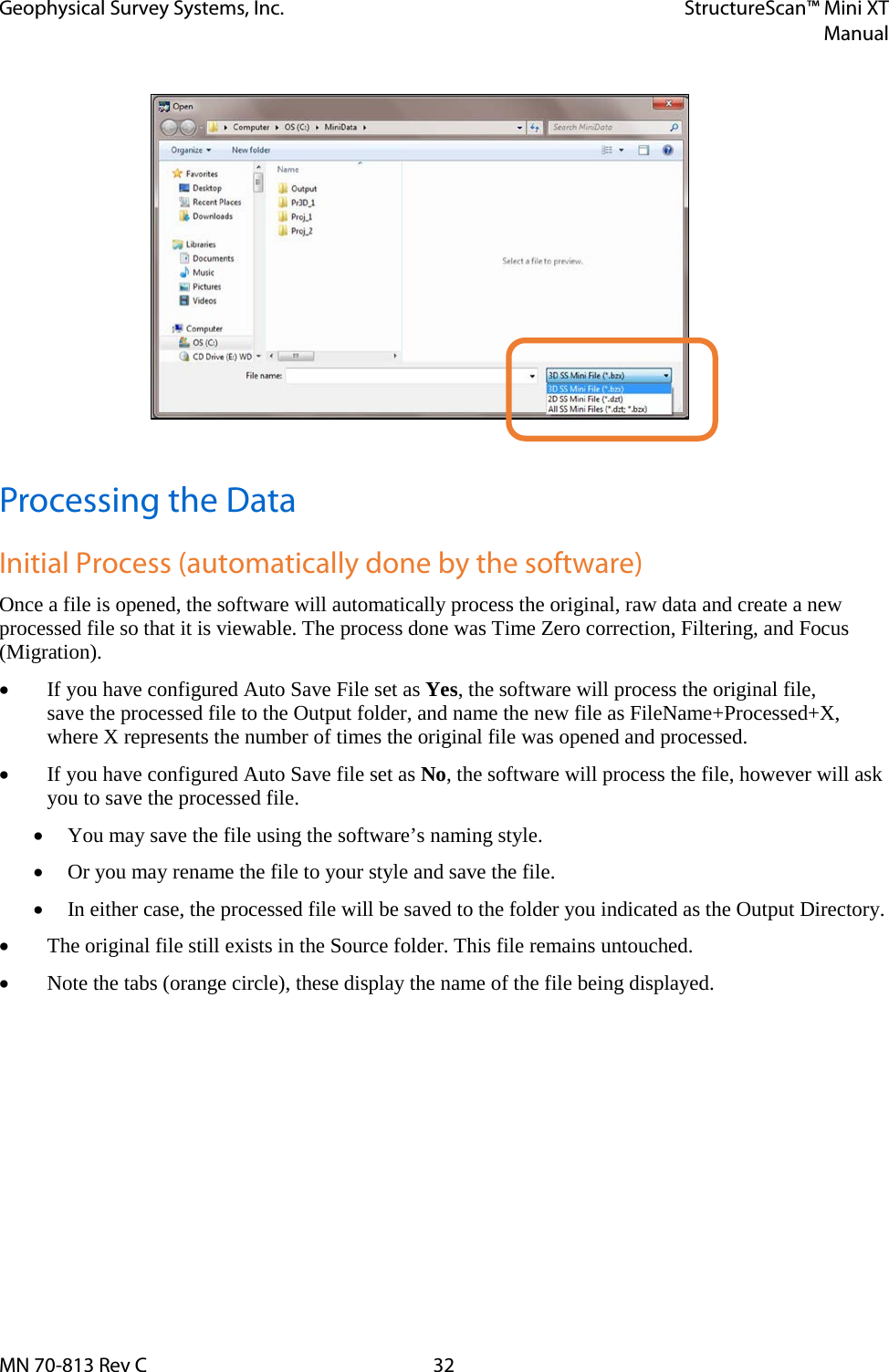 Geophysical Survey Systems, Inc. StructureScan™ Mini XT  Manual  MN 70-813 Rev C 32  Processing the Data Initial Process (automatically done by the software) Once a file is opened, the software will automatically process the original, raw data and create a new processed file so that it is viewable. The process done was Time Zero correction, Filtering, and Focus (Migration).  • If you have configured Auto Save File set as Yes, the software will process the original file,  save the processed file to the Output folder, and name the new file as FileName+Processed+X,  where X represents the number of times the original file was opened and processed. • If you have configured Auto Save file set as No, the software will process the file, however will ask you to save the processed file. • You may save the file using the software’s naming style. • Or you may rename the file to your style and save the file. • In either case, the processed file will be saved to the folder you indicated as the Output Directory. • The original file still exists in the Source folder. This file remains untouched. • Note the tabs (orange circle), these display the name of the file being displayed. 