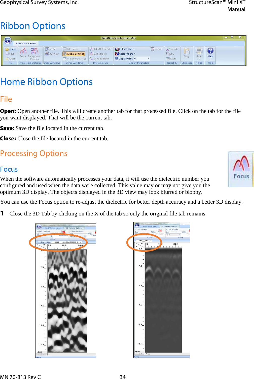 Geophysical Survey Systems, Inc. StructureScan™ Mini XT  Manual  MN 70-813 Rev C 34 Ribbon Options  Home Ribbon Options File Open: Open another file. This will create another tab for that processed file. Click on the tab for the file you want displayed. That will be the current tab. Save: Save the file located in the current tab. Close: Close the file located in the current tab. Processing Options Focus When the software automatically processes your data, it will use the dielectric number you configured and used when the data were collected. This value may or may not give you the optimum 3D display. The objects displayed in the 3D view may look blurred or blobby. You can use the Focus option to re-adjust the dielectric for better depth accuracy and a better 3D display. 1 Close the 3D Tab by clicking on the X of the tab so only the original file tab remains.               