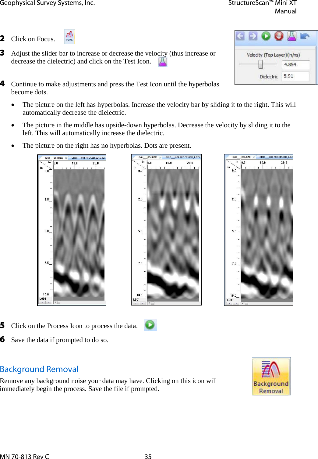 Geophysical Survey Systems, Inc. StructureScan™ Mini XT  Manual  MN 70-813 Rev C 35  2 Click on Focus. 3 Adjust the slider bar to increase or decrease the velocity (thus increase or decrease the dielectric) and click on the Test Icon.  4 Continue to make adjustments and press the Test Icon until the hyperbolas become dots. • The picture on the left has hyperbolas. Increase the velocity bar by sliding it to the right. This will automatically decrease the dielectric. • The picture in the middle has upside-down hyperbolas. Decrease the velocity by sliding it to the left. This will automatically increase the dielectric. • The picture on the right has no hyperbolas. Dots are present.               5 Click on the Process Icon to process the data. 6 Save the data if prompted to do so.  Background Removal Remove any background noise your data may have. Clicking on this icon will immediately begin the process. Save the file if prompted.   