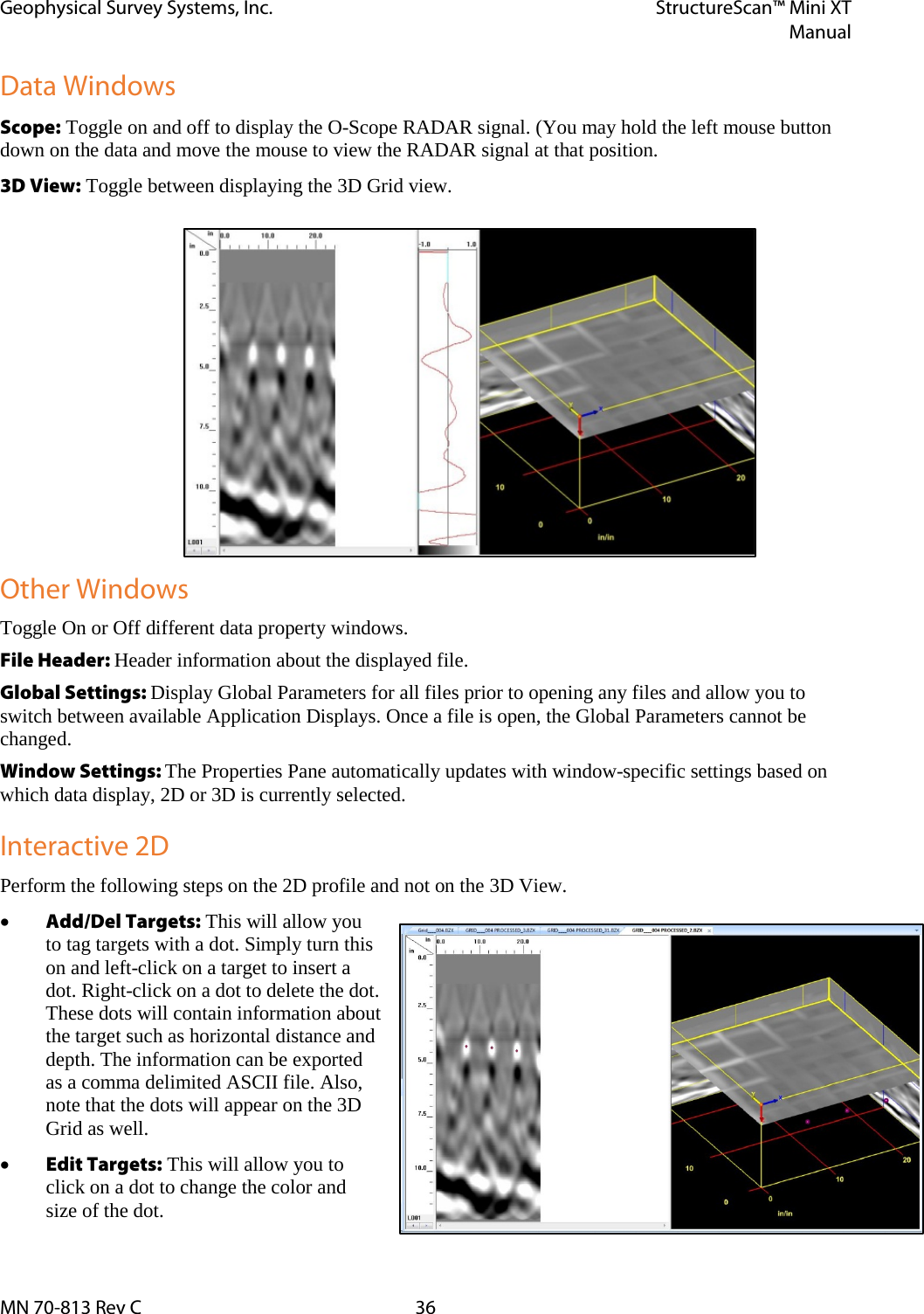 Geophysical Survey Systems, Inc. StructureScan™ Mini XT  Manual  MN 70-813 Rev C 36 Data Windows Scope: Toggle on and off to display the O-Scope RADAR signal. (You may hold the left mouse button down on the data and move the mouse to view the RADAR signal at that position. 3D View: Toggle between displaying the 3D Grid view. Other Windows Toggle On or Off different data property windows.  File Header: Header information about the displayed file. Global Settings: Display Global Parameters for all files prior to opening any files and allow you to switch between available Application Displays. Once a file is open, the Global Parameters cannot be changed. Window Settings: The Properties Pane automatically updates with window-specific settings based on which data display, 2D or 3D is currently selected. Interactive 2D Perform the following steps on the 2D profile and not on the 3D View. • Add/Del Targets: This will allow you to tag targets with a dot. Simply turn this on and left-click on a target to insert a dot. Right-click on a dot to delete the dot. These dots will contain information about the target such as horizontal distance and depth. The information can be exported as a comma delimited ASCII file. Also, note that the dots will appear on the 3D Grid as well. • Edit Targets: This will allow you to click on a dot to change the color and size of the dot. 