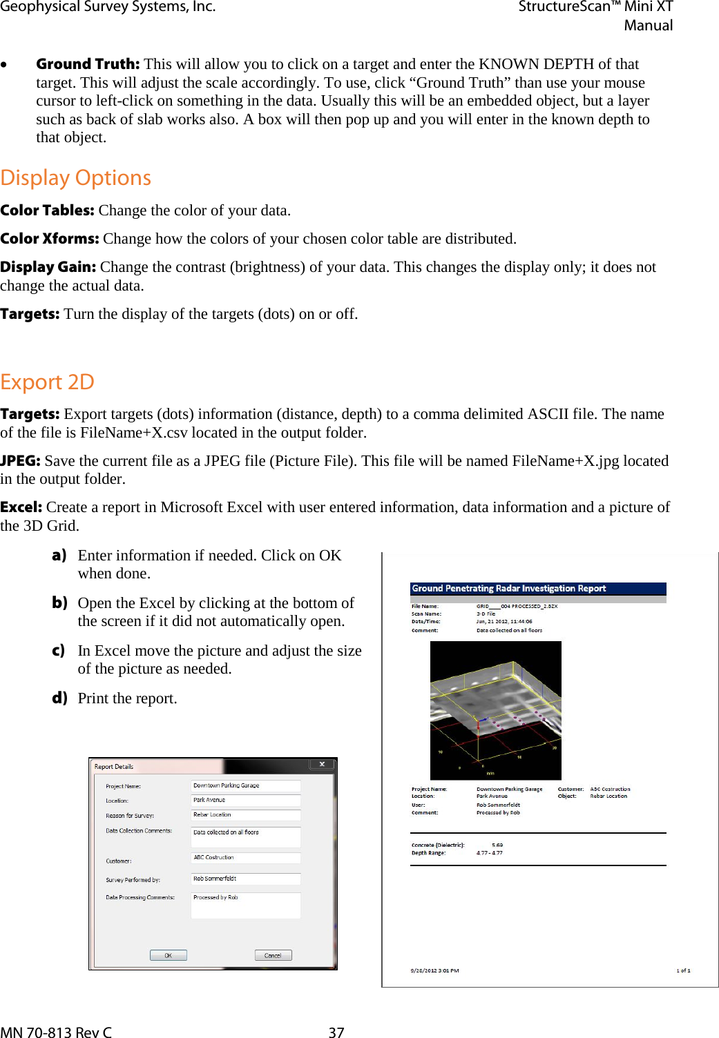 Geophysical Survey Systems, Inc. StructureScan™ Mini XT  Manual  MN 70-813 Rev C 37 • Ground Truth: This will allow you to click on a target and enter the KNOWN DEPTH of that target. This will adjust the scale accordingly. To use, click “Ground Truth” than use your mouse cursor to left-click on something in the data. Usually this will be an embedded object, but a layer such as back of slab works also. A box will then pop up and you will enter in the known depth to that object. Display Options Color Tables: Change the color of your data. Color Xforms: Change how the colors of your chosen color table are distributed. Display Gain: Change the contrast (brightness) of your data. This changes the display only; it does not change the actual data. Targets: Turn the display of the targets (dots) on or off.  Export 2D Targets: Export targets (dots) information (distance, depth) to a comma delimited ASCII file. The name of the file is FileName+X.csv located in the output folder. JPEG: Save the current file as a JPEG file (Picture File). This file will be named FileName+X.jpg located in the output folder. Excel: Create a report in Microsoft Excel with user entered information, data information and a picture of the 3D Grid. a) Enter information if needed. Click on OK when done. b) Open the Excel by clicking at the bottom of the screen if it did not automatically open. c) In Excel move the picture and adjust the size of the picture as needed. d) Print the report.    