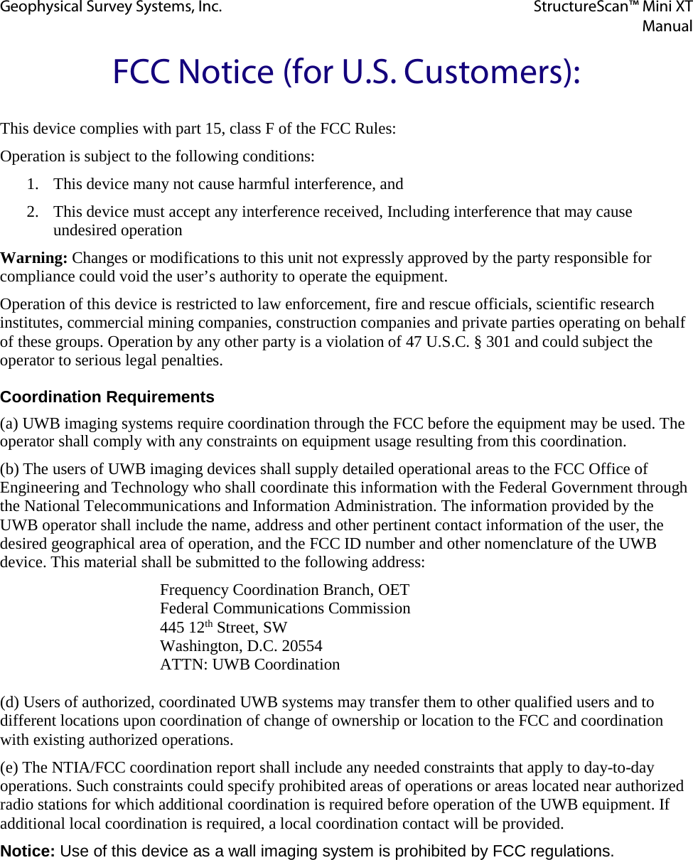 Geophysical Survey Systems, Inc. StructureScan™ Mini XT  Manual  FCC Notice (for U.S. Customers): This device complies with part 15, class F of the FCC Rules: Operation is subject to the following conditions: 1. This device many not cause harmful interference, and 2. This device must accept any interference received, Including interference that may cause undesired operation Warning: Changes or modifications to this unit not expressly approved by the party responsible for compliance could void the user’s authority to operate the equipment. Operation of this device is restricted to law enforcement, fire and rescue officials, scientific research institutes, commercial mining companies, construction companies and private parties operating on behalf of these groups. Operation by any other party is a violation of 47 U.S.C. § 301 and could subject the operator to serious legal penalties. Coordination Requirements (a) UWB imaging systems require coordination through the FCC before the equipment may be used. The operator shall comply with any constraints on equipment usage resulting from this coordination. (b) The users of UWB imaging devices shall supply detailed operational areas to the FCC Office of Engineering and Technology who shall coordinate this information with the Federal Government through the National Telecommunications and Information Administration. The information provided by the UWB operator shall include the name, address and other pertinent contact information of the user, the desired geographical area of operation, and the FCC ID number and other nomenclature of the UWB device. This material shall be submitted to the following address:        Frequency Coordination Branch, OET    Federal Communications Commission       445 12th Street, SW       Washington, D.C. 20554    ATTN: UWB Coordination  (d) Users of authorized, coordinated UWB systems may transfer them to other qualified users and to different locations upon coordination of change of ownership or location to the FCC and coordination with existing authorized operations. (e) The NTIA/FCC coordination report shall include any needed constraints that apply to day-to-day operations. Such constraints could specify prohibited areas of operations or areas located near authorized radio stations for which additional coordination is required before operation of the UWB equipment. If additional local coordination is required, a local coordination contact will be provided. Notice: Use of this device as a wall imaging system is prohibited by FCC regulations.    