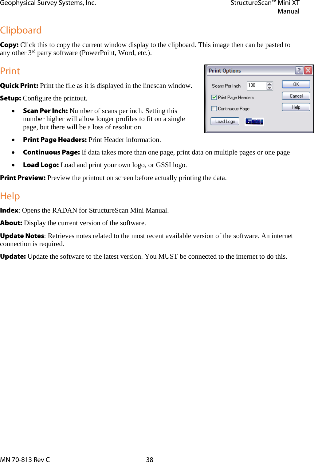 Geophysical Survey Systems, Inc. StructureScan™ Mini XT  Manual  MN 70-813 Rev C 38 Clipboard Copy: Click this to copy the current window display to the clipboard. This image then can be pasted to any other 3rd party software (PowerPoint, Word, etc.). Print Quick Print: Print the file as it is displayed in the linescan window. Setup: Configure the printout. • Scan Per Inch: Number of scans per inch. Setting this number higher will allow longer profiles to fit on a single page, but there will be a loss of resolution. • Print Page Headers: Print Header information. • Continuous Page: If data takes more than one page, print data on multiple pages or one page • Load Logo: Load and print your own logo, or GSSI logo. Print Preview: Preview the printout on screen before actually printing the data. Help Index: Opens the RADAN for StructureScan Mini Manual. About: Display the current version of the software. Update Notes: Retrieves notes related to the most recent available version of the software. An internet connection is required. Update: Update the software to the latest version. You MUST be connected to the internet to do this.    