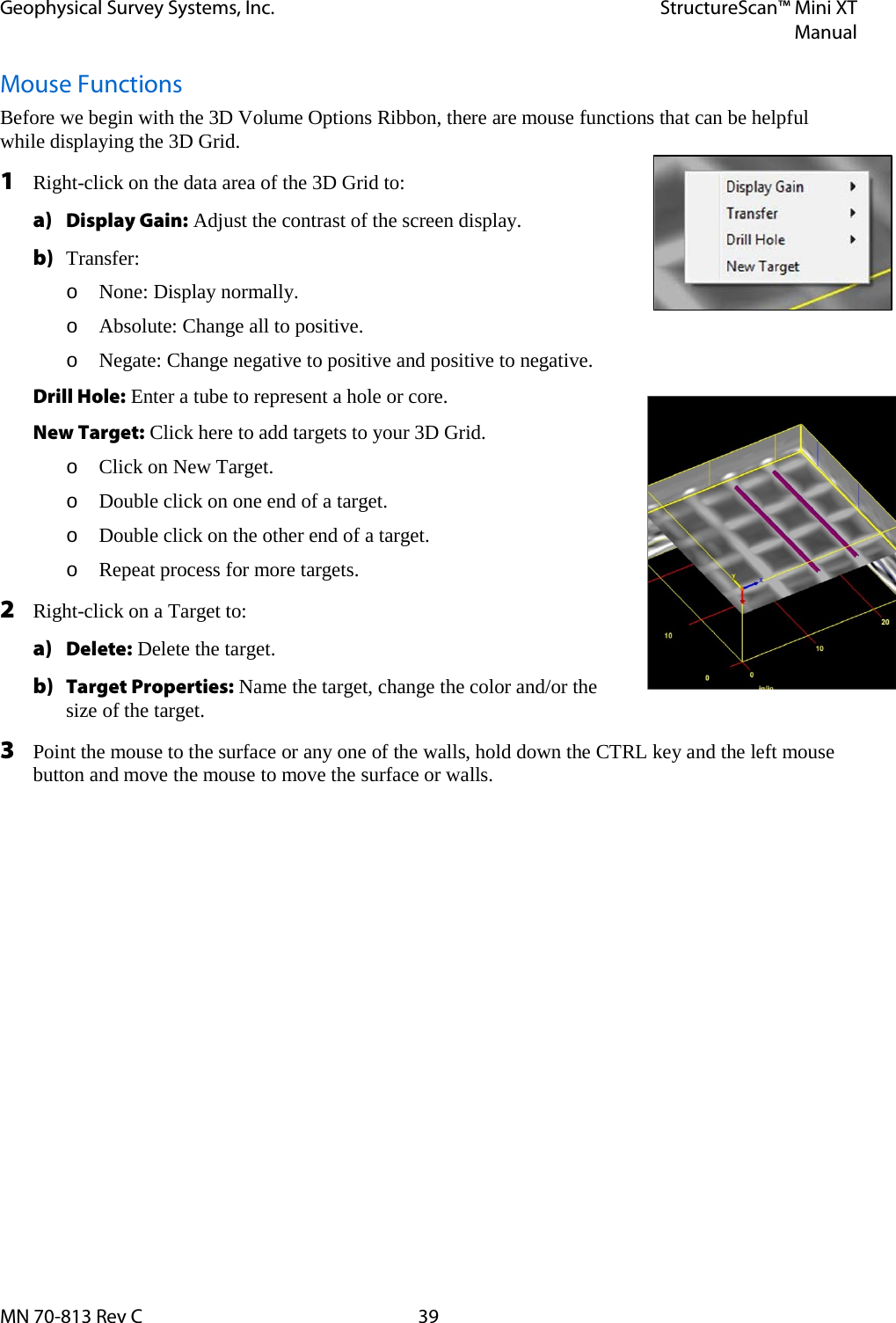 Geophysical Survey Systems, Inc. StructureScan™ Mini XT  Manual  MN 70-813 Rev C 39 Mouse Functions Before we begin with the 3D Volume Options Ribbon, there are mouse functions that can be helpful while displaying the 3D Grid. 1 Right-click on the data area of the 3D Grid to: a) Display Gain: Adjust the contrast of the screen display. b) Transfer: o None: Display normally. o Absolute: Change all to positive. o Negate: Change negative to positive and positive to negative. Drill Hole: Enter a tube to represent a hole or core. New Target: Click here to add targets to your 3D Grid. o Click on New Target. o Double click on one end of a target. o Double click on the other end of a target. o Repeat process for more targets. 2 Right-click on a Target to: a) Delete: Delete the target. b) Target Properties: Name the target, change the color and/or the size of the target. 3 Point the mouse to the surface or any one of the walls, hold down the CTRL key and the left mouse button and move the mouse to move the surface or walls.    