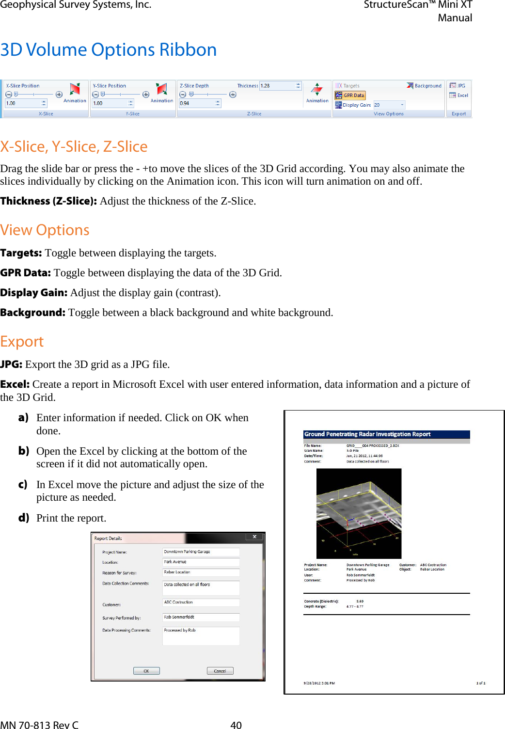 Geophysical Survey Systems, Inc. StructureScan™ Mini XT  Manual  MN 70-813 Rev C 40 3D Volume Options Ribbon    X-Slice, Y-Slice, Z-Slice Drag the slide bar or press the - +to move the slices of the 3D Grid according. You may also animate the slices individually by clicking on the Animation icon. This icon will turn animation on and off. Thickness (Z-Slice): Adjust the thickness of the Z-Slice. View Options Targets: Toggle between displaying the targets. GPR Data: Toggle between displaying the data of the 3D Grid. Display Gain: Adjust the display gain (contrast). Background: Toggle between a black background and white background. Export JPG: Export the 3D grid as a JPG file. Excel: Create a report in Microsoft Excel with user entered information, data information and a picture of the 3D Grid. a) Enter information if needed. Click on OK when done. b) Open the Excel by clicking at the bottom of the screen if it did not automatically open. c) In Excel move the picture and adjust the size of the picture as needed. d) Print the report.       