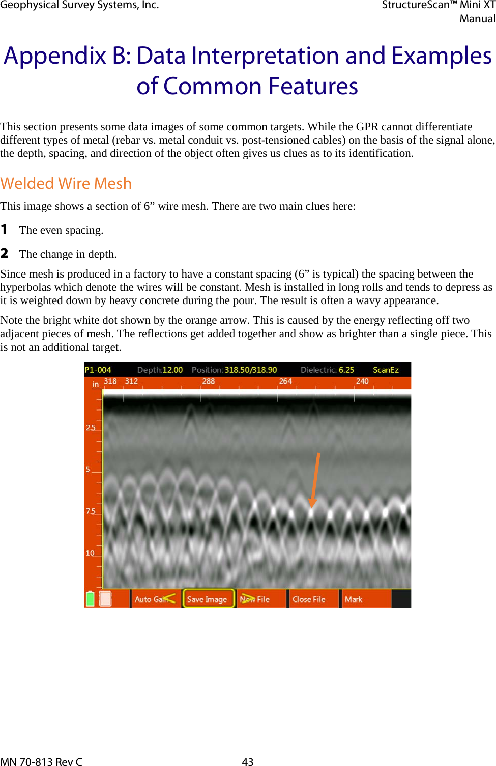 Geophysical Survey Systems, Inc. StructureScan™ Mini XT  Manual  MN 70-813 Rev C 43 Appendix B: Data Interpretation and Examples of Common Features This section presents some data images of some common targets. While the GPR cannot differentiate different types of metal (rebar vs. metal conduit vs. post-tensioned cables) on the basis of the signal alone, the depth, spacing, and direction of the object often gives us clues as to its identification. Welded Wire Mesh This image shows a section of 6” wire mesh. There are two main clues here: 1 The even spacing. 2 The change in depth. Since mesh is produced in a factory to have a constant spacing (6” is typical) the spacing between the hyperbolas which denote the wires will be constant. Mesh is installed in long rolls and tends to depress as it is weighted down by heavy concrete during the pour. The result is often a wavy appearance. Note the bright white dot shown by the orange arrow. This is caused by the energy reflecting off two adjacent pieces of mesh. The reflections get added together and show as brighter than a single piece. This is not an additional target.   