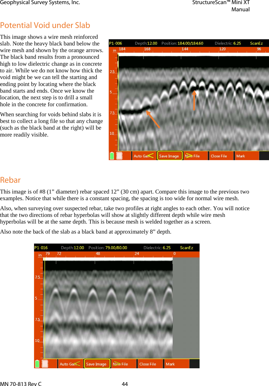 Geophysical Survey Systems, Inc. StructureScan™ Mini XT  Manual  MN 70-813 Rev C 44 Potential Void under Slab This image shows a wire mesh reinforced slab. Note the heavy black band below the wire mesh and shown by the orange arrows. The black band results from a pronounced high to low dielectric change as in concrete to air. While we do not know how thick the void might be we can tell the starting and ending point by locating where the black band starts and ends. Once we know the location, the next step is to drill a small hole in the concrete for confirmation. When searching for voids behind slabs it is best to collect a long file so that any change (such as the black band at the right) will be more readily visible.     Rebar This image is of #8 (1” diameter) rebar spaced 12” (30 cm) apart. Compare this image to the previous two examples. Notice that while there is a constant spacing, the spacing is too wide for normal wire mesh.  Also, when surveying over suspected rebar, take two profiles at right angles to each other. You will notice that the two directions of rebar hyperbolas will show at slightly different depth while wire mesh hyperbolas will be at the same depth. This is because mesh is welded together as a screen. Also note the back of the slab as a black band at approximately 8” depth. 