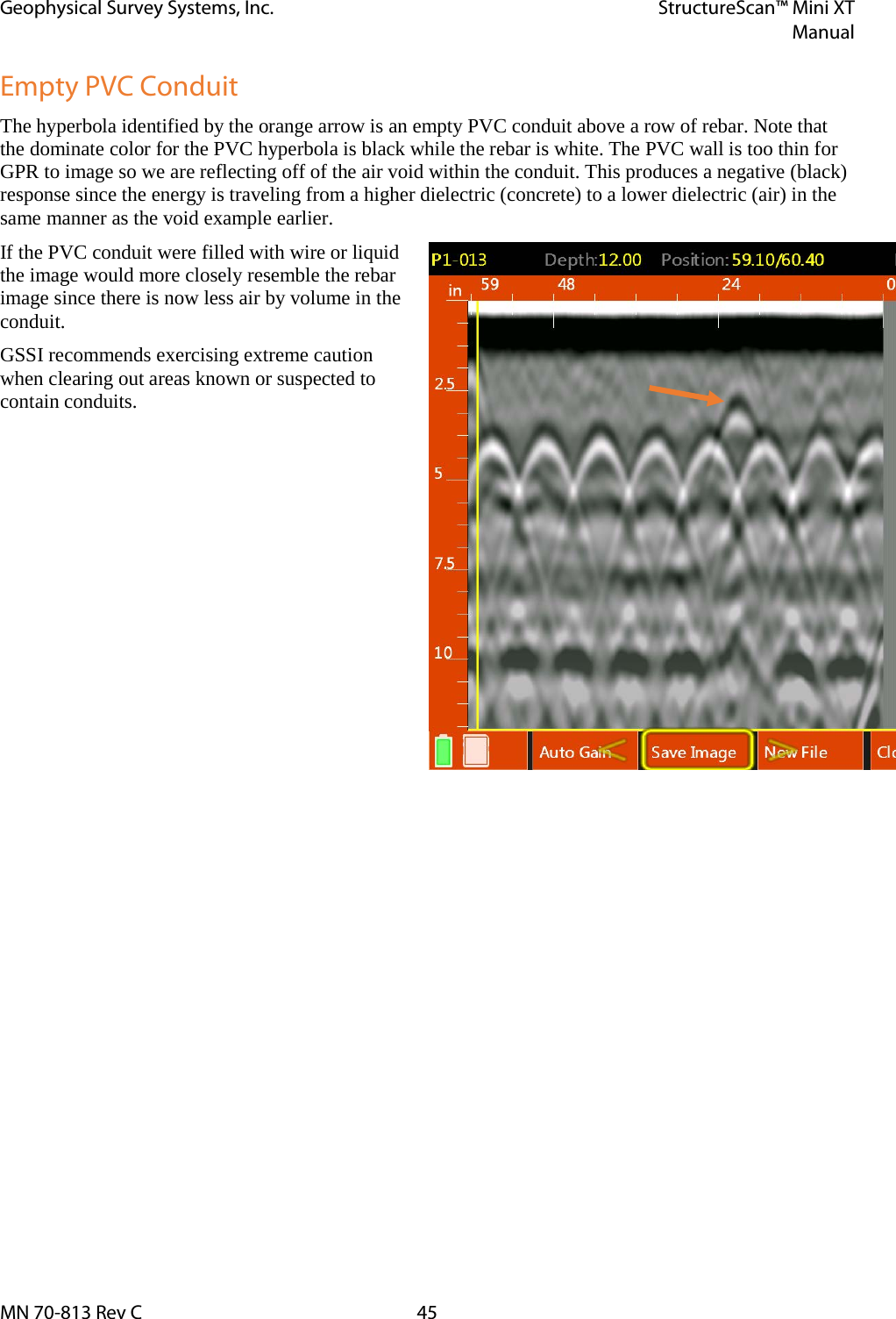 Geophysical Survey Systems, Inc. StructureScan™ Mini XT  Manual  MN 70-813 Rev C 45 Empty PVC Conduit The hyperbola identified by the orange arrow is an empty PVC conduit above a row of rebar. Note that the dominate color for the PVC hyperbola is black while the rebar is white. The PVC wall is too thin for GPR to image so we are reflecting off of the air void within the conduit. This produces a negative (black) response since the energy is traveling from a higher dielectric (concrete) to a lower dielectric (air) in the same manner as the void example earlier. If the PVC conduit were filled with wire or liquid the image would more closely resemble the rebar image since there is now less air by volume in the conduit. GSSI recommends exercising extreme caution when clearing out areas known or suspected to contain conduits.    