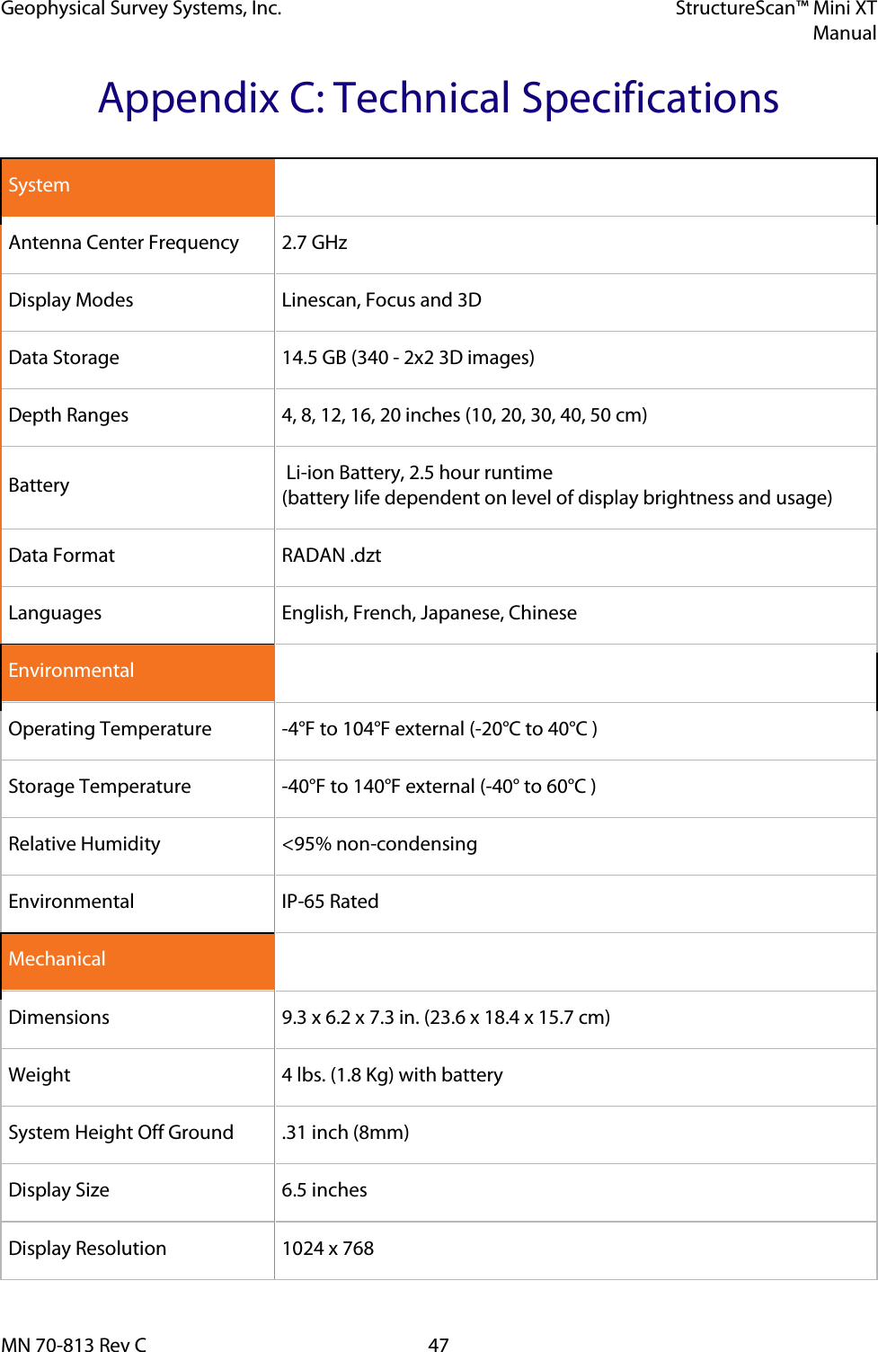 Geophysical Survey Systems, Inc. StructureScan™ Mini XT  Manual  MN 70-813 Rev C 47 Appendix C: Technical Specifications System   Antenna Center Frequency 2.7 GHz Display Modes Linescan, Focus and 3D Data Storage 14.5 GB (340 - 2x2 3D images) Depth Ranges 4, 8, 12, 16, 20 inches (10, 20, 30, 40, 50 cm) Battery  Li-ion Battery, 2.5 hour runtime (battery life dependent on level of display brightness and usage) Data Format RADAN .dzt Languages English, French, Japanese, Chinese Environmental   Operating Temperature  -4°F to 104°F external (-20°C to 40°C ) Storage Temperature  -40°F to 140°F external (-40° to 60°C ) Relative Humidity &lt;95% non-condensing Environmental  IP-65 Rated Mechanical   Dimensions 9.3 x 6.2 x 7.3 in. (23.6 x 18.4 x 15.7 cm) Weight 4 lbs. (1.8 Kg) with battery System Height Off Ground .31 inch (8mm) Display Size 6.5 inches Display Resolution 1024 x 768 