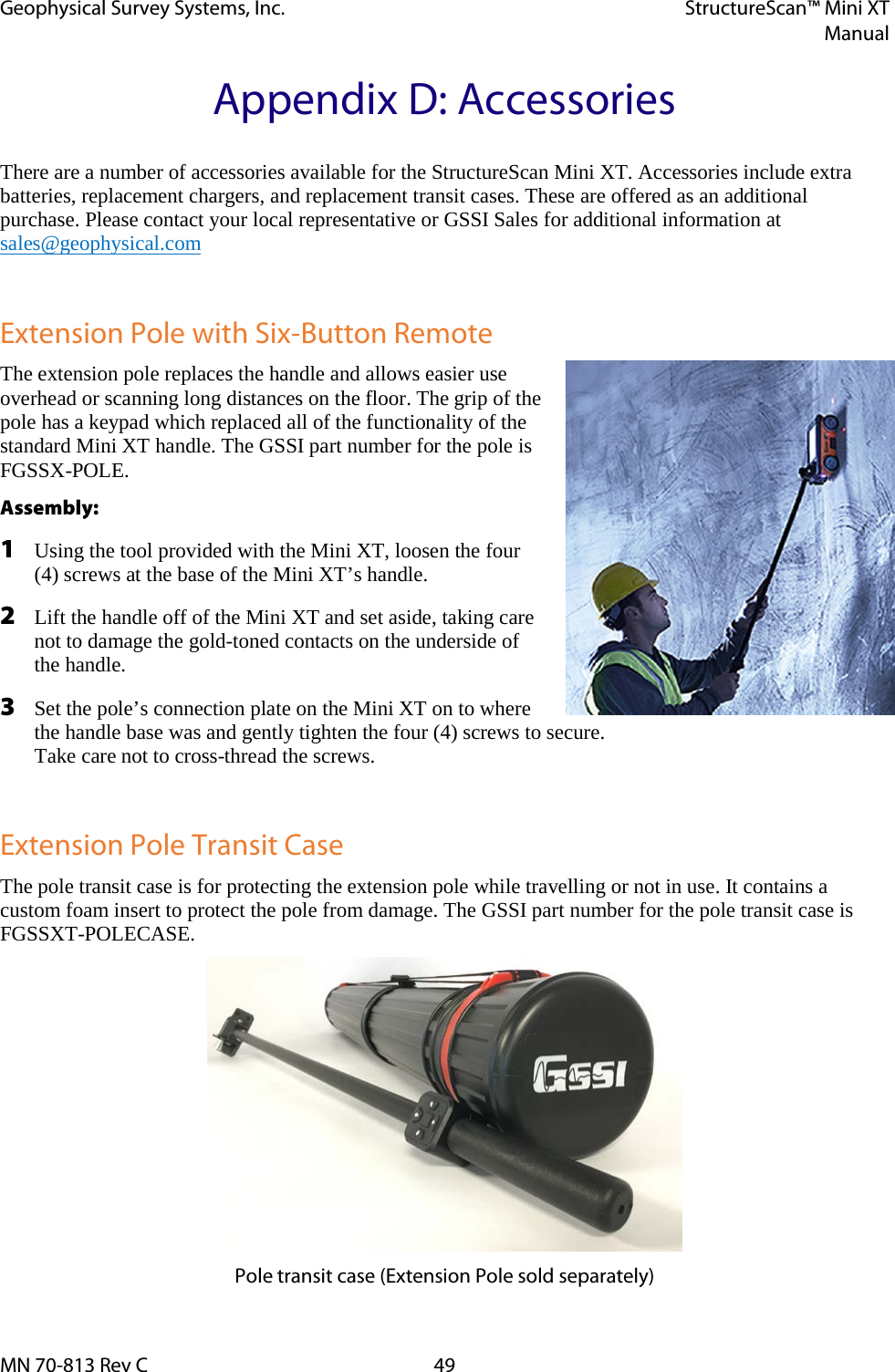 Geophysical Survey Systems, Inc. StructureScan™ Mini XT  Manual  MN 70-813 Rev C 49 Appendix D: Accessories There are a number of accessories available for the StructureScan Mini XT. Accessories include extra batteries, replacement chargers, and replacement transit cases. These are offered as an additional purchase. Please contact your local representative or GSSI Sales for additional information at sales@geophysical.com  Extension Pole with Six-Button Remote The extension pole replaces the handle and allows easier use overhead or scanning long distances on the floor. The grip of the pole has a keypad which replaced all of the functionality of the standard Mini XT handle. The GSSI part number for the pole is FGSSX-POLE. Assembly: 1 Using the tool provided with the Mini XT, loosen the four (4) screws at the base of the Mini XT’s handle. 2 Lift the handle off of the Mini XT and set aside, taking care not to damage the gold-toned contacts on the underside of the handle. 3 Set the pole’s connection plate on the Mini XT on to where the handle base was and gently tighten the four (4) screws to secure.  Take care not to cross-thread the screws.  Extension Pole Transit Case The pole transit case is for protecting the extension pole while travelling or not in use. It contains a custom foam insert to protect the pole from damage. The GSSI part number for the pole transit case is FGSSXT-POLECASE.  Pole transit case (Extension Pole sold separately) 