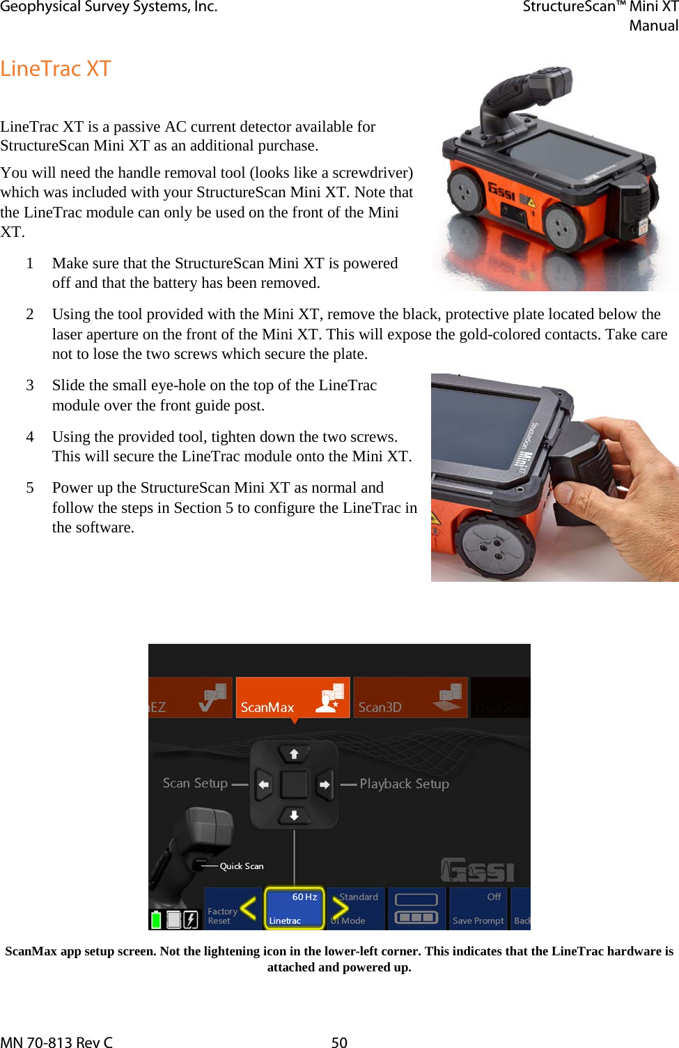 Geophysical Survey Systems, Inc. StructureScan™ Mini XT  Manual  MN 70-813 Rev C 50 LineTrac XT  LineTrac XT is a passive AC current detector available for StructureScan Mini XT as an additional purchase.  You will need the handle removal tool (looks like a screwdriver) which was included with your StructureScan Mini XT. Note that the LineTrac module can only be used on the front of the Mini XT. 1 Make sure that the StructureScan Mini XT is powered off and that the battery has been removed. 2 Using the tool provided with the Mini XT, remove the black, protective plate located below the laser aperture on the front of the Mini XT. This will expose the gold-colored contacts. Take care not to lose the two screws which secure the plate. 3 Slide the small eye-hole on the top of the LineTrac module over the front guide post. 4 Using the provided tool, tighten down the two screws. This will secure the LineTrac module onto the Mini XT. 5 Power up the StructureScan Mini XT as normal and follow the steps in Section 5 to configure the LineTrac in the software.     ScanMax app setup screen. Not the lightening icon in the lower-left corner. This indicates that the LineTrac hardware is attached and powered up. 