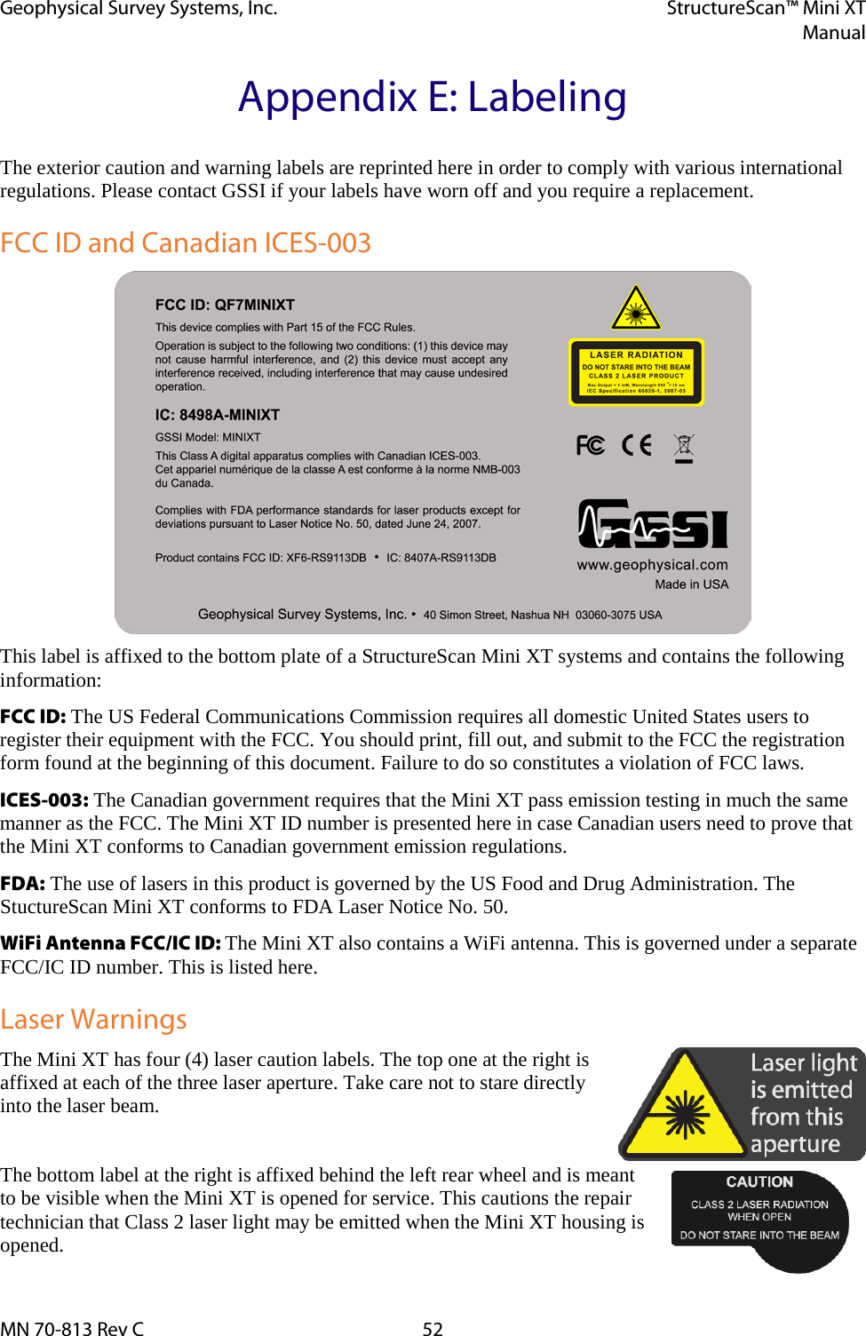 Geophysical Survey Systems, Inc. StructureScan™ Mini XT  Manual  MN 70-813 Rev C 52 Appendix E: Labeling The exterior caution and warning labels are reprinted here in order to comply with various international regulations. Please contact GSSI if your labels have worn off and you require a replacement. FCC ID and Canadian ICES-003  This label is affixed to the bottom plate of a StructureScan Mini XT systems and contains the following information: FCC ID: The US Federal Communications Commission requires all domestic United States users to register their equipment with the FCC. You should print, fill out, and submit to the FCC the registration form found at the beginning of this document. Failure to do so constitutes a violation of FCC laws. ICES-003: The Canadian government requires that the Mini XT pass emission testing in much the same manner as the FCC. The Mini XT ID number is presented here in case Canadian users need to prove that the Mini XT conforms to Canadian government emission regulations. FDA: The use of lasers in this product is governed by the US Food and Drug Administration. The StuctureScan Mini XT conforms to FDA Laser Notice No. 50. WiFi Antenna FCC/IC ID: The Mini XT also contains a WiFi antenna. This is governed under a separate FCC/IC ID number. This is listed here. Laser Warnings The Mini XT has four (4) laser caution labels. The top one at the right is affixed at each of the three laser aperture. Take care not to stare directly into the laser beam.  The bottom label at the right is affixed behind the left rear wheel and is meant to be visible when the Mini XT is opened for service. This cautions the repair technician that Class 2 laser light may be emitted when the Mini XT housing is opened. 